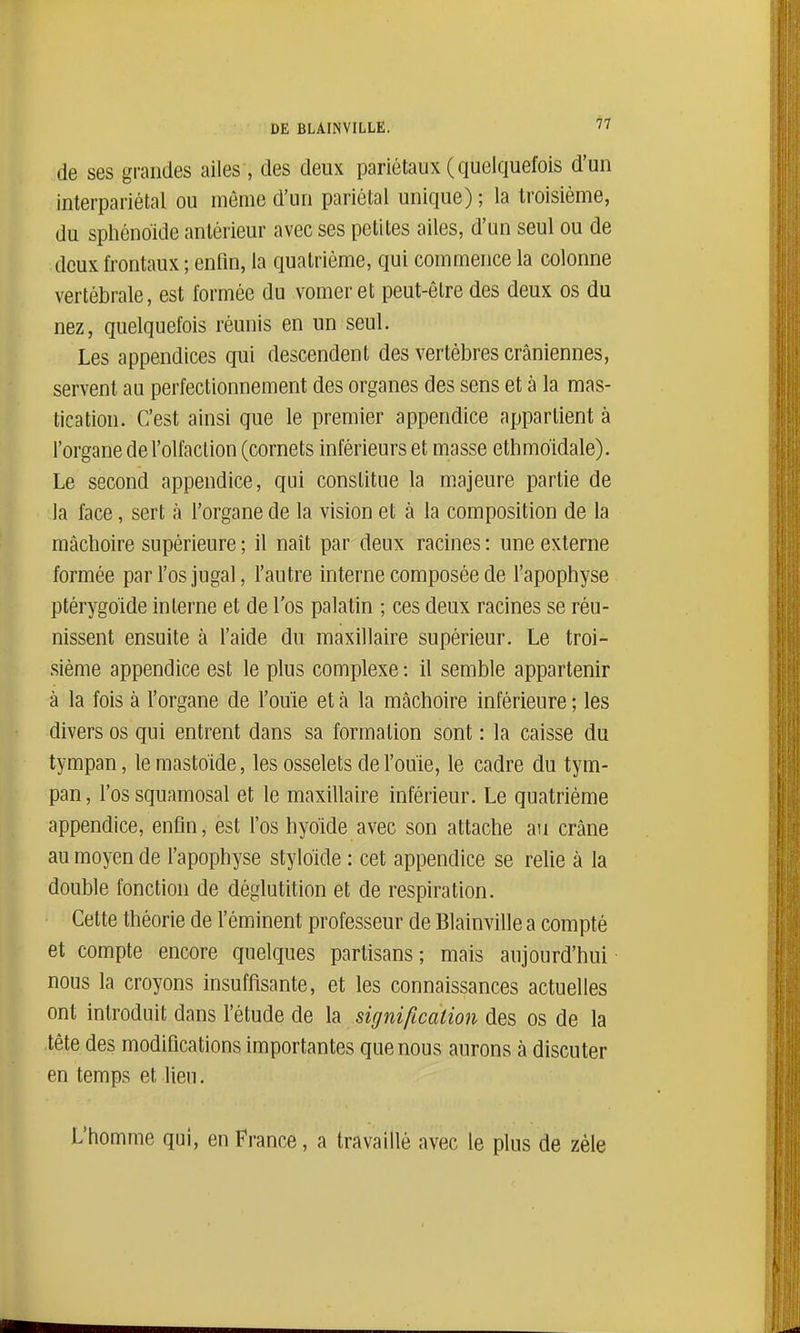 de ses grandes ailes, des deux pariétaux ( quelquefois d'un interpariétal ou même d'un pariétal unique) ; la troisième, du sphénoïde antérieur avec ses petites ailes, d'un seul ou de deux frontaux ; enfin, la quatrième, qui commence la colonne vertébrale, est formée du vomer et peut-être des deux os du nez, quelquefois réunis en un seul. Les appendices qui descendent des vertèbres crâniennes, servent au perfectionnement des organes des sens et à la mas- tication. C'est ainsi que le premier appendice appartient à l'organe de l'olfaction (cornets inférieurs et masse ethmoidale). Le second appendice, qui constitue la majeure partie de la face, sert à l'organe de la vision et à la composition de la mâchoire supérieure ; il naît par deux racines : une externe formée par l'os jugal, l'autre interne composée de l'apophyse ptérygoide interne et de l'os palatin ; ces deux racines se réu- nissent ensuite à l'aide du maxillaire supérieur. Le troi- sième appendice est le plus complexe : il semble appartenir à la fois à l'organe de l'ouie et à la mâchoire inférieure ; les divers os qui entrent dans sa formation sont : la caisse du tympan, lemastoïde, les osselets de l'ouïe, le cadre du tym- pan , l'os squamosal et le maxillaire inférieur. Le quatrième appendice, enfin, èst l'os hyoïde avec son attache au crâne au moyen de l'apophyse styloïde : cet appendice se relie à la double fonction de déglutition et de respiration. Cette théorie de l'éminent professeur de Blainville a compté et compte encore quelques partisans; mais aujourd'hui nous la croyons insuffisante, et les connaissances actuelles ont introduit dans l'étude de la signification des os de la tête des modifications importantes que nous aurons à discuter en temps et lieu. L'homme qui, en France, a travaillé avec le plus de zèle