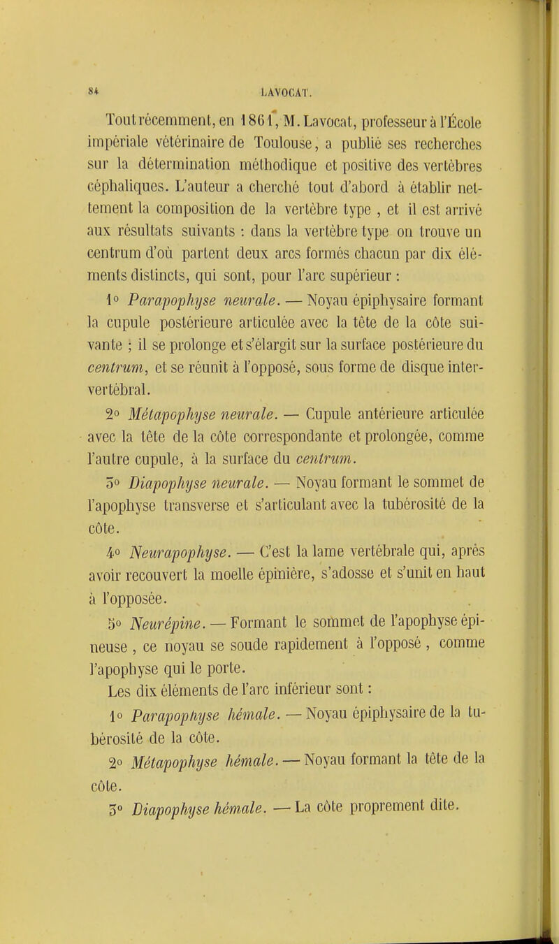 8* LAVOCAT. Toul récemment, en 186 \, M. Lavocat, professeur à l'École impériale vétérinaire de Toulouse, a publié ses recherches sur la détermination méthodique et positive des vertèbres céphaliques. L'auteur a cherché tout d'abord à établir net- tement la composition de la vertèbre type , et il est arrivé aux résultats suivants : dans la vertèbre type on trouve un centrum d'où partent deux arcs formés chacun par dix élé- ments distincts, qui sont, pour l'arc supérieur : 1° Parapop/njse neiirale. — Noyau épiphysaire formant la cupule postérieure articulée avec la tête de la côte sui- vante ; il se prolonge et s'élargit sur la surface postérieure du centrum, et se réunit à l'opposé, sous forme de disque inter- vertébral. 2° MétapG'phîjse neurale. — Cupule antérieure articulée avec la tête de la côte correspondante et prolongée, comme l'autre cupule, à la surface du centrim. 5° Diapophyse neurale. — Noyau formant le sommet de l'apophyse transverse et s'articulant avec la tubérosité de la côte. 4° Neurapophyse. — C'est la lame vertébrale qui, après avoir recouvert la moelle épiniére, s'adosse et s'unit en haut à l'opposée. 30 Neurépine. —Yovmmt le sommet de l'apophyse épi- neuse , ce noyau se soude rapidement à l'opposé, comme l'apophyse qui le porte. Les dix éléments de l'arc inférieur sont : lo Parapop/iyse Aema/e. — Noyau épiphysaire de la tu- bérosité de la côte. 20 Métapophijse hémale. — Noyau formant la tête de la côte. Diapophyse hémale. — La côte proprement dite.