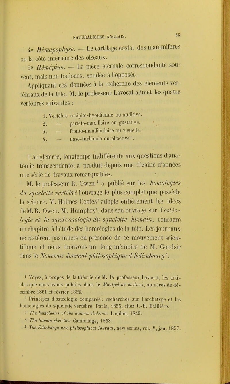 NATURALISTES ANGLAIS. 4.0 Hémapophyse. — Le cartilage costal des mammifères ou la côte inférieure des oiseaux. 50 Hémépine. — La pièce sternaie correspondante sou- vent, mais non toujours, soudée à l'opposée. Appliquant ces données à la recherche des éléments ver- tébraux de la tête, M. le professeur Lavocat admet les quatre vertèbres suivantes : 1. Vertèbre occipito-hyoïdienne ou auditive. 2. _ pariéto-maxillaire ou gustative. 3. — fronto-raandibulaire ou visuelle. 4. — naso-turbinale ou olfactive*. L'Angleterre, longtemps indifférente aux questions d'ana- tomie transcendante, a produit depuis une dizaine d'années une série de travaux remarquables. M. le professeur R. Owen ' a publié sur les homolugies du squelette vertébré l'ouvrage le plus complet que possède la science. M. Holmes Cootes'adopte entièrement les idées deM.R. Owen. M. Humphry*, dans son ouvrage sur Yostéo- logie et la syndesmologie du squelette humain, consacre un chapitre à l'étude des homologies de la tête. Les journaux ne restèrent pas muets en présence de ce mouvement scien- tifique et nous trouvons un long mémoire de M. Goodsir dans le Nouveau Journal philosophique d'Edimbourg^. ' Voyez, à propos de la théorie de M. le professeur Lavocat, les arti- cles que nous avons publiés dans le Montpellier médical, numéros de dé- cembre 1861 et février 1862. 2 Principes d'ostéologie comparée; recherches sur l'archétype et les homologies du squelette vertébré. Paris, 1855, chez J.-B. Baillière. 3 The homologies of ihe human skelelon. London, 1849. * The human skeleton. Cambridge, 1858. * The Edinburfjk neiv philosophical Journal, new séries, vol. V, jan. 1857.