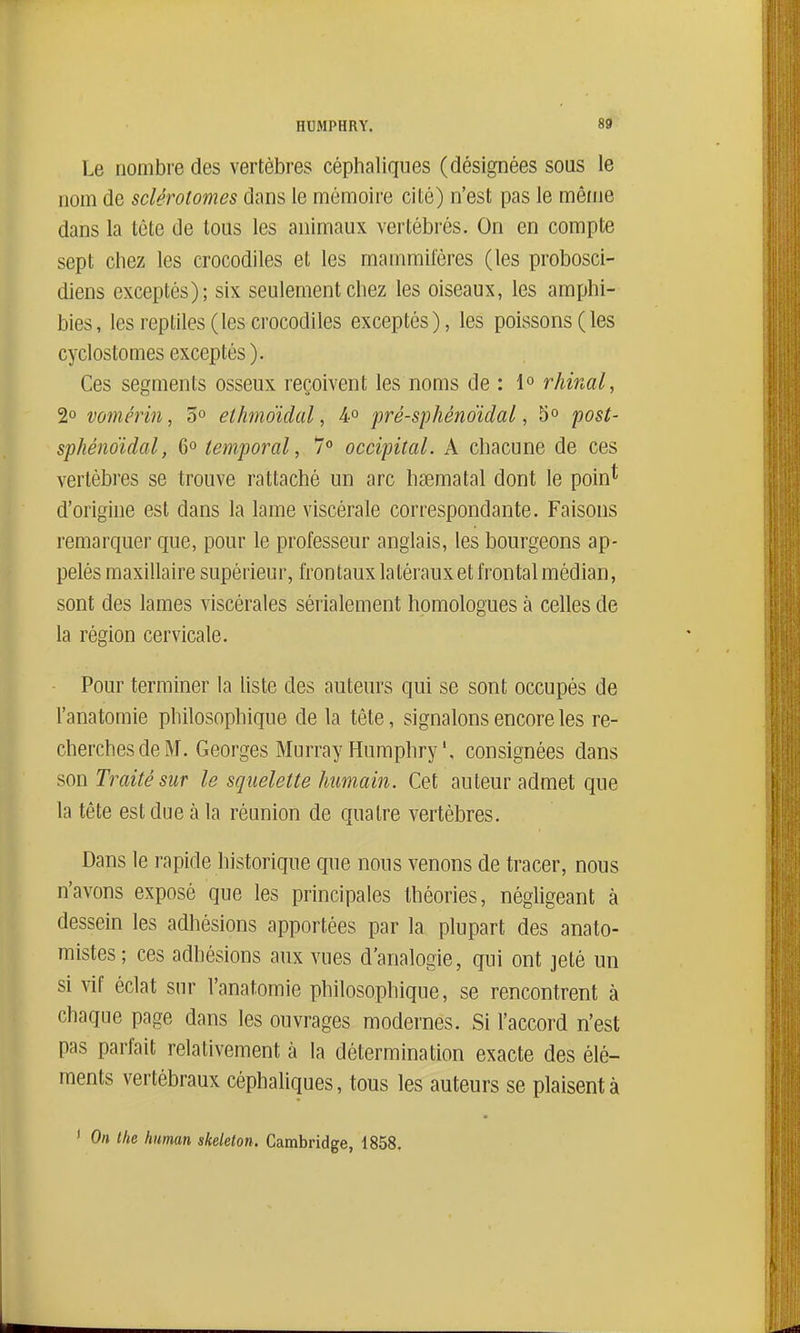 Le nombre des vertèbres céphaliques (désignées sous le nom de sclérotomes dans le mémoire cité) n'est pas le même dans la lôte de tous les animaux vertébrés. On en compte sept chez les crocodiles et les mammifères (les probosci- diens exceptés); six seulement chez les oiseaux, les amphi- bies, les reptiles (les crocodiles exceptés), les poissons (les cyclostomes exceptés ). Ces segments osseux reçoivent les noms de : 1° rhinal, 2° vomérin, 5° etlmo'idal, 4° pré-sphéndidal, 5° post- sphénoïdal, 6° temporal, 7 occipital. A chacune de ces vertèbres se trouve rattaché un arc hœmatal dont le poin* d'origine est dans la lame viscérale correspondante. Faisons remarquer que, pour le professeur anglais, les bourgeons ap- pelés maxillaire supérieur, frontaux latérauxet frontal médian, sont des lames viscérales sérialement homologues à celles de la région cervicale. Pour terminer la liste des auteurs qui se sont occupés de l'anatomie philosophique de la tête, signalons encore les re- cherches de M. Georges Murray Humphry', consignées dans son Traité sur le squelette Immain. Cet auteur admet que la tête est due à la réunion de quatre vertèbres. Dans le rapide historique que nous venons de tracer, nous n'avons exposé que les principales théories, négligeant à dessein les adhésions apportées par la plupart des anato- mistes; ces adhésions aux vues d'analogie, qui ont jeté un si ^^f éclat sur l'anatomie philosophique, se rencontrent à chaque page dans les ouvrages modernes. Si l'accord n'est pas parfait relativement à la détermination exacte des élé- ments vertébraux céphaliques, tous les auteurs se plaisent à ' On the human skekton. Cambridge, 1858.