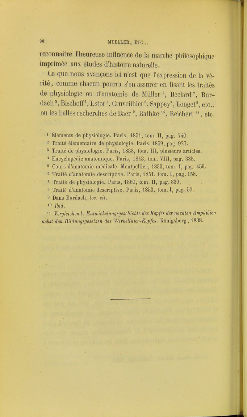 reconnaître l'heureuse influence de la marche philosophique imprimée aux études d'histoire naturelle. Ce que nous avançons ici n'est que l'expression de la vé- rité, comme chacun pourra s'en assurer en lisant les traités de physiologie ou d'anatomie de Mûller', Béclard', Bur- dach^ Bischofl',Ester, Cruveilhier',Sappey', Longet*, etc., ou les belles recherches de Baër Rathke Reichert etc. ' Éléments de physiologie. Paris, 1851, tom. II, pag. 740. 2 Traité élémentaire de physiologie. Paris, 1859, pag. 927. 3 Traité de physiologie. Paris, 1838, tom. III, plusieurs articles. * Encyclopédie anatomique. Paris, 1843, tom. VIII, pag. 385. 5 Cours d'anatomie médicale. Montpellier, 1833, tom. I, pag. 459. ^ Traité d'anatomie descriptive. Paris, 1851, tom. I, pag. 158. Traité de physiologie. Paris, 1860, tom. II, pag. 839. * Traité d'anatomie descriptive. Paris, 1853, tom. I, pag. 50. 5 Dans Burdach, loc. cit. > Ibid. 11 Vergleichende Enlwickdunçisr/esckichte des Kopfes der nackten Ampliibien nebst dm Bildungsgesetzen des Wtrbellhier-Kopfes. Kônigsberg, 1838.