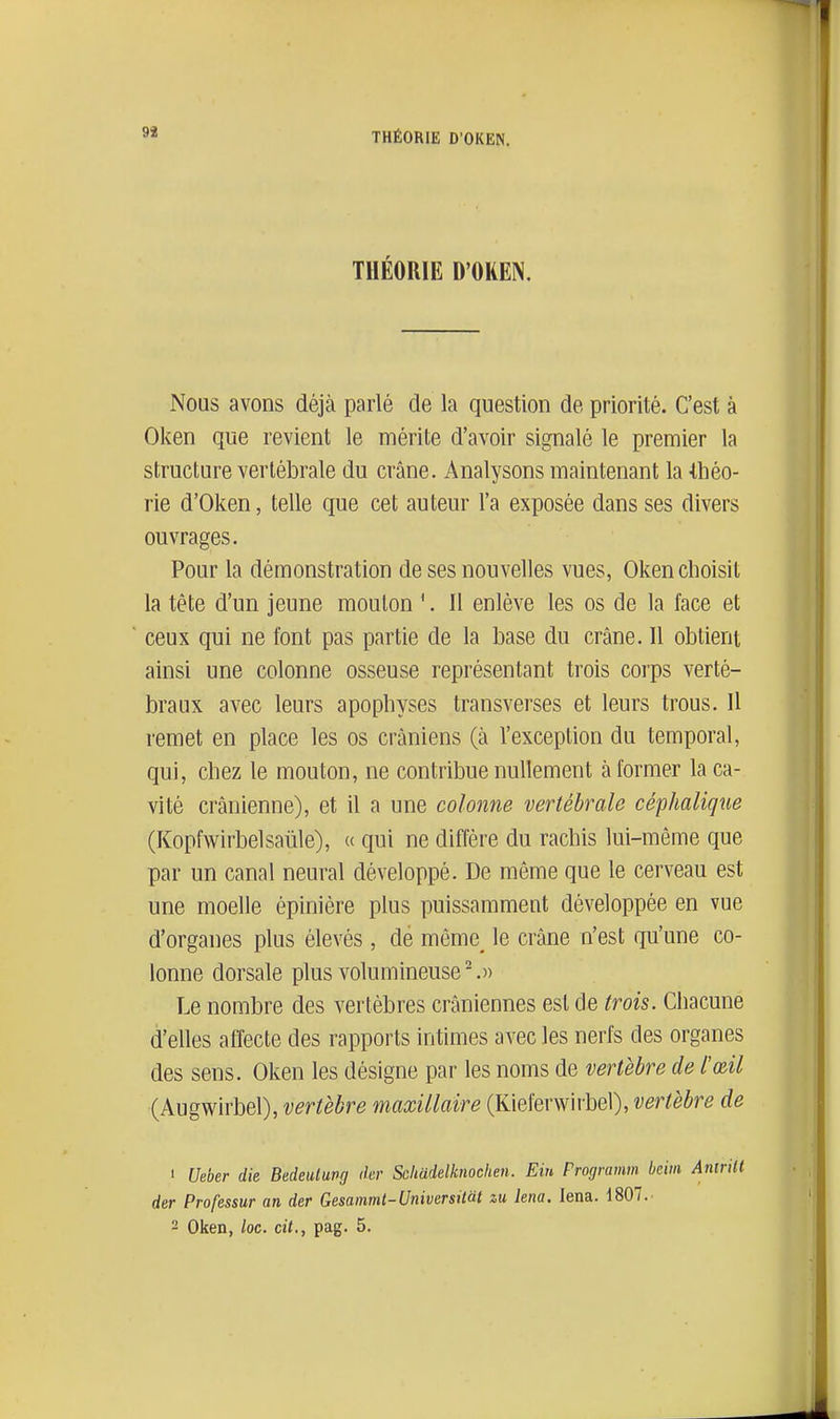 93 THÉORIE D'OKEN. Nous avons déjà parlé de la question de priorité. C'est à Oken que revient le mérite d'avoir signalé le premier la structure vertébrale du crâne. Analysons maintenant la 4,héo- rie d'Oken, telle que cet auteur l'a exposée dans ses divers ouvrages. Pour la démonstration de ses nouvelles vues, Oken choisit la tête d'un jeune mouton '. 11 enlève les os de la face et ceux qui ne font pas partie de la base du crâne. Il obtient ainsi une colonne osseuse représentant trois corps verté- braux avec leurs apophyses transverses et leurs trous. Il remet en place les os crâniens (à l'exception du temporal, qui, chez le mouton, ne contribue nullement à former la ca- vité crânienne), et il a une colonne vertébrale céphalique (Kopfwirbelsaule), « qui ne diffère du rachis lui-même que par un canal neural développé. De même que le cerveau est une moelle épinière plus puissamment développée en vue d'organes plus élevés, dé môme_ le crâne n'est qu'une co- lonne dorsale plus volumineuse-.» Le nombre des vertèbres crâniennes est de trois. Chacune d'elles affecte des rapports intimes avec les nerfs des organes des sens. Oken les désigne par les noms de vertèbre de l'œil (Augwirbel), vertèbre maxillaire (Kieferwirbel), vertèbre de ' Ueber die Bedeulung dcr Schadelknoclien. Eiu Programm bcim Anirilt der Professur an der Gesammt-Universitàt zu km. lena. 1807.