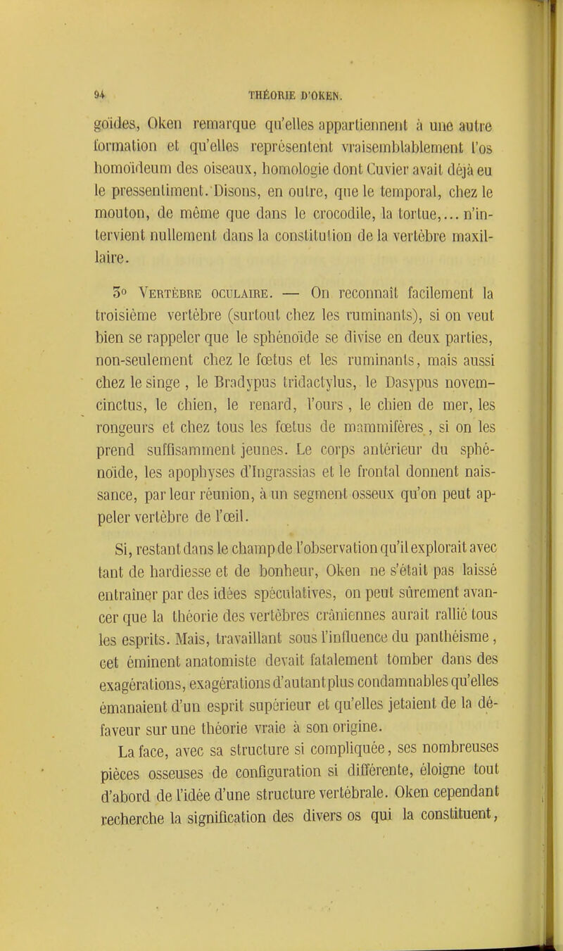goides, Oken remarque qu'elles appartiennent à une autre i'orination et qu'elles représentent vraisemblablennent l'os homo'Meum des oiseaux, homologie dont Cuvier avait déjà eu le pressentiment. Disons, en outre, que le temporal, chez le mouton, de même que dans le crocodile, la tortue,... n'in- tervient nullement dans la constitution de la vertèbre maxil- laire. 5° Vertèbre oculaire. — On reconnaît facilement la troisième vertèbre (surtout chez les ruminants), si on veut bien se rappeler que le sphénoïde se divise en deux parties, non-seulement chez le fœtus et les ruminants, mais aussi chez le singe , le Bradypns tridactylus, le Dasypus novem- cinctus, le chien, le renard, l'ours, le chien de mer, les rongeurs et chez tous les fœtus de mammifères , si on les prend suffisamment jeunes. Le corps antérieur du sphé- noïde, les apophyses d'Ingrassias et le frontal donnent nais- sance, parleur réunion, à un segment osseux qu'on peut ap- peler vertèbre de l'œil. Si, restant dans le champ de l'observation qu'il explorait avec tant de hardiesse et de bonheur, Oken ne s'était pas laissé entraîner par des idées spéculatives, on peut sûrement avan- cer que la théorie des vertèbres crâniennes aurait rallié tous les esprits. Mais, travaillant sous l'influence du panthéisme, cet éminent anatomiste devait fatalement tomber dans des exagérations, exagérations d'autantplus condamnables qu'elles émanaient d'un esprit supérieur et qu'elles jetaient de la dé- faveur sur une théorie vraie à son origine. La face, avec sa structure si compliquée, ses nombreuses pièces osseuses de configuration si différente, éloigne tout d'abord de l'idée d'une structure vertébrale. Oken cependant recherche la signification des divers os qui la constituent,