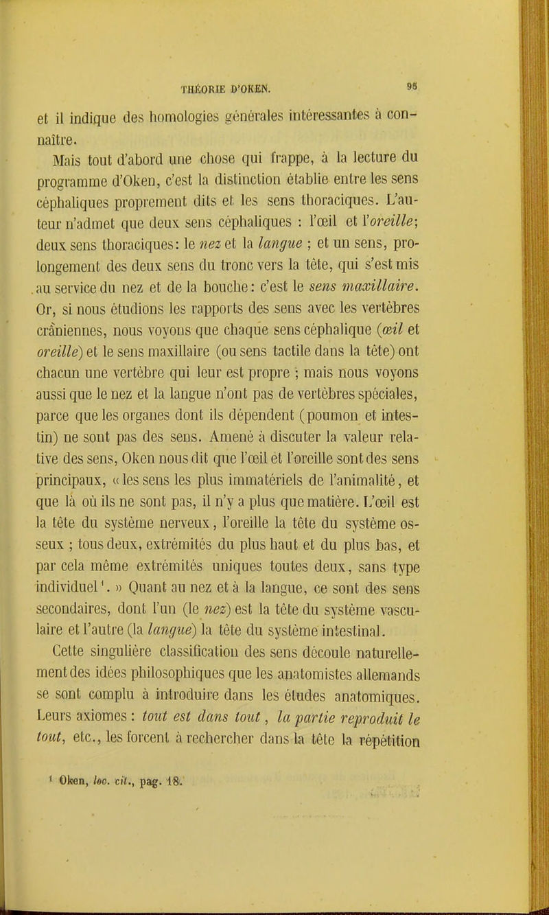 et il indique des homologies générales intéressantes à con- naître. Mais tout d'abord une chose qui frappe, à la lecture du programme d'Oken, c'est la distinction établie entre les sens céphaliqiies proprement dits et les sens thoraciques. L'au- teur n'admet que deux sens céphaliques : l'œil et l'oreille; deux sens thoraciques: le nez et la langue ; et un sens, pro- longement des deux sens du tronc vers la tête, qui s'est mis . au service du nez et de la bouche : c'est le sens maxillaire. Or, si nous étudions les rapports des sens avec les vertèbres crâniennes, nous voyons que chaque sens céphalique {œil et oreille) et le sens maxillaire (ou sens tactile dans la téte) ont chacun une vertèbre qui leur est propre '; mais nous voyons aussi que le nez et la langue n'ont pas de vertèbres spéciales, parce que les organes dont ils dépendent (poumon et intes- tin) ne sont pas des sens. Amené à discuter la valeur rela- tive des sens, Oken nous dit que l'œil et l'oreille sont des sens principaux, «lessens les plus immatériels de l'animalité, et que là où ils ne sont pas, il n'y a plus que matière. L'œil est la tête du système nerveux, l'oreille la tête du système os- seux ; tous deux, extrémités du plus haut et du plus bas, et par cela même extrémités uniques toutes deux, sans type individuel'. )> Quant au nez et à la langue, ce sont des sens secondaires, dont l'un (le nez) est la tête du système vascu- laire et l'autre (la langue) la tête du système intestinal. Cette singulière classification des sens découle naturelle- ment des idées philosophiques que les anatomistes allemands se sont complu à introduire dans les études anatomiques. Leurs axiomes : tout est dans tout, la partie reproduit le tout, etc., les forcent à rechercher dans la tête la répétition