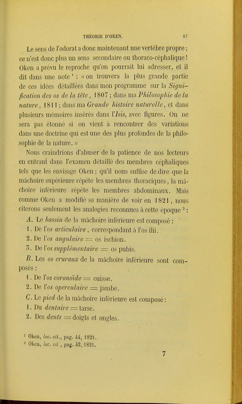 Le sens de l'odorat a donc maintenant une vertèbre propre ; ce n'est donc plus un sens secondaire ou thoraco-céphalique ! Oken a prévu le reproche qu'on pourrait lui adresser, et il dit dans une note ' : « on trouvera la plus grande partie de ces idées détaillées dans mon programme sur la Signi- ficalion des os de la tête, 1807 ; dans ma Philosophie de la nature, 1811 ; dans ma Grande histoire naturelle, et dans plusieurs mémoires insérés dans Ylsis, avec figures. On ne sera pas étonné si on vient à rencontrer des variations dans une doctrine qui est une des plus profondes de la philo- sophie de la nature. » Nous craindrions d'abuser de la patience de nos lecteurs en entrant dans l'examen détaillé des membres céphaliques tels que les envisage Oken ; qu'il nous suffise dé dire que la mâchoire supérieure répète les membres thoraciques, la mâ- choire inférieure répète les membres abdominaux. Mais comme Oken a modifié sa manière de voir en 1821, nous citerons seulement les analogies reconnues à cette époque - : A. Le bassin de la mâchoire inférieure est composé : 1. De l'os articulaire, correspondant à l'os ilii. 2. De l'os angulaire = os ischion. 3. YiùY os supplémentaire = os pubis. B. Les os cruraux de la mâchoire inférieure sont com- posés : 1. De l'os coronoïde = cuisse. 2. De l'os operculaire = jambe. C. Le pied de la mâchoire inférieure est composé: 1. Du dentaire = tarse. 2. Des dents = doigts et ongles. ' Oken, loc. cit., pag. U, 182i. - Oken, loc. c 'a , pag. 42,1821. 7