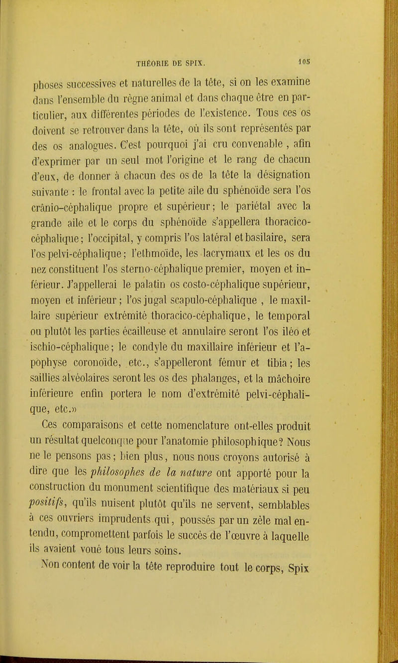 phoses successives et naturelles de la tête, si on les examine dans l'ensemble du règne animal et dans cliaque être en par- ticulier, aux différentes périodes de l'.exislence. Tous ces os doivent se retrouver dans la tête, où ils sont représentés par des os analogues. C'est pourquoi j'ai cru convenable , afin d'exprimer par un seul mot l'origine et le rang de chacun d'eux, de donner à chacun des os de la tête la désignation suivante : le frontal avec la petite aile du sphénoïde sera l'os crânio-céphalique propre et supérieur ; le pariétal avec la grande aile et le corps du sphénoïde s'appellera thoracico- céphalique; l'occipital, y compris l'os latéral etbasilaire, sera l'os pelvi-céphalique ; l'ethmoide, les lacrymaux et les os du nez constituent l'os sterno-céphalique premier, moyen et in- férieur. J'appellerai le palatin os costo-céphalique supérieur, moyen et inférieur; l'osjugal scapulo-céphalique , le maxil- laire supérieur extrémité thoracico-céphalique, le temporal ou plutôt les parties écailleuse et annulaire seront l'os iléo et ischio-céphalique ; le condyle du maxillaire inférieur et l'a- pophyse coronolde, etc., s'appelleront fémur et tibia; les saillies alvéolaires seront les os des phalanges, et la mâchoire inférieure enfin portera le nom d'extrémité pelvi-céphali- que, etc.» Ces comparaisons et cette nomenclature ont-elles produit un résultat quelconque pour l'anatomie philosophique? Nous ne le pensons pas ; bien plus, nous nous croyons autorisé à dire que les philosophes de la nature ont apporté pour la construction du monument scientifique des matériaux si peu positifs, qu'ils nuisent plutôt qu'ils ne servent, semblables à ces ouvriers imprudents qui, poussés par un zèle malen- tendu, compromettent parfois le succès de l'œuvre à laquelle ils avaient voué tous leurs soins. Non content de voir la tête reproduire tout le corps, Spix