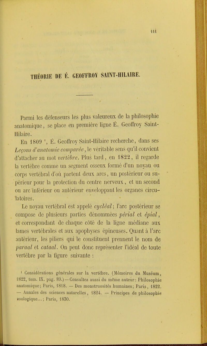 THÉORIE DE É. GEOFFROY SAINT-HILAIRE. Parmi les défenseurs les plus valeureux de la philosophie anatomique, se place en première ligne É. Geoffroy Saint- Hilaire. En 1809 É. Geoffroy Saint-Hilaire recherche, dans ses Leçons d'anatomie comparée, \q véritable sens qu'il convient d'attacher au mot vertèbre. Plus tard, en 1822, il regarde la vertèbre comme un segment osseux formé d'un noyau ou corps vertébral d'où partent deux arcs, un postérieur ou su- périeur pour la protection du centre nerveux, et un second ou arc inférieur ou antérieur enveloppant les organes circu- latoires. Le noyau vertébral est appelé cycléal ; l'arc postérieur se compose de plusieurs parties dénommées périal et épiai, et correspondant de chaque côté de la ligne médiane aux lames vertébrales et aux apophyses épineuses. Quant à l'arc antérieur, les piliers qui le constituent prennent le nom de paraal et cataal. On peut donc représenter l'idéal de toute vertèbre par la figure suivante : ' Considérations générales sur la vertèbre. (Mémoires du Muséum, 1822, tom. IX. pag. 89.) —Consultez aussi du même auteur: Philosophie anatomique; Paris, 1818. — Des monstruosités humaines; Paris, 1822. — Annales des sciences naturelles, 1824. — Principes de philosophie ïoologique... ; Paris, 1830.