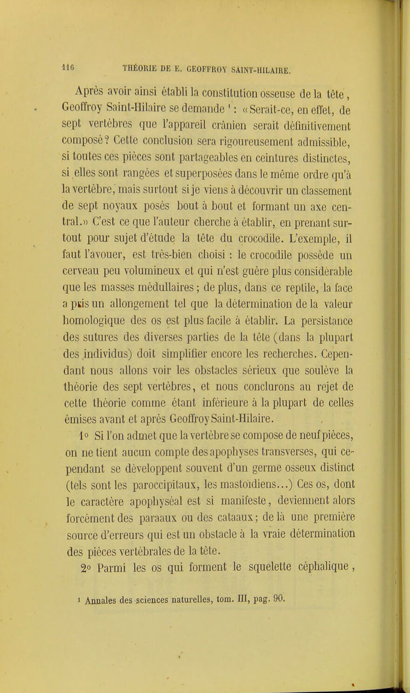 Après avoir ainsi établi la constitution osseuse de la tête, Geoffroy Saint-Hilaire se demande ' : «Serait-ce, en effet, de sept vertèbres que l'appareil crânien serait définitivement composé? Cette conclusion sera rigoureusement admissible, si toutes ces pièces sont partageables en ceintures distinctes, si elles sont rangées et superposées dans le même ordre qu'à la vertèbre, mais surtout si je viens à découvrir un classement de sept noyaux posés bout à bout et formant un axe cen- tral.» C'est ce que l'auteur cherche à établir, en prenant sur- tout pour sujet d'étude la tête du crocodile. L'exemple, il faut l'avouer, est très-bien choisi : le crocodile possède un cerveau peu volumineux et qui n'est guère plus considérable que les masses médullaires ; de plus, dans ce reptile, la lace a pus un allongement tel que la détermination de la valeur homologique des os est plus facile à établir. La persistance des sutures des diverses parties de la tête (dans la plupart des individus) doit simplifier encore les recherches. Cepen- dant nous allons voir les obstacles sérieux que soulève la théorie des sept vertèbres, et nous conclurons au rejet de cette théorie comme étant inférieure à la plupart de celles émises avant et après Geoffroy Saint-Hilaire. 1° Si l'on admet que la vertèbre se compose de neuf pièces, on ne tient aucun compte des apophyses transverses, qui ce- pendant se développent souvent d'un germe osseux distinct (tels sont les paroccipitaux, les mastoïdiens...) Ces os, dont le caractère apophyséal est si manifeste, deviennent alors forcément des pai'aaux ou des cataaux ; de là une première source d'erreurs qui est un obstacle à la vraie détermination des pièces vertébrales de la tête. 2° Parmi les os qui forment le squelette céphalique, » Annales des sciences naturelles, tom. III, pag. 90.
