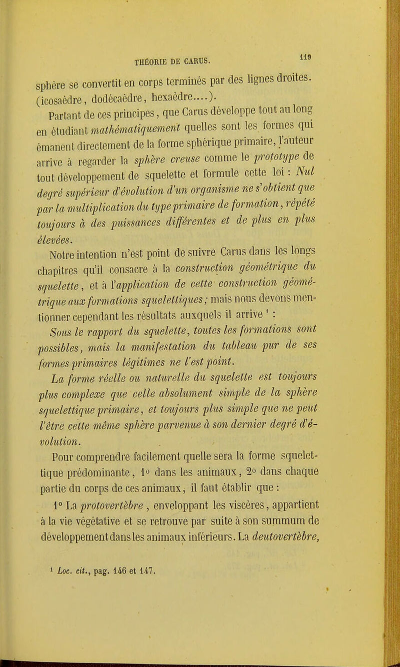 sphère se convertit en corps terminés par des lignes droites, (icosaèdre, dodécaèdre, hexaèdre....)- Partant de ces principes, que Carus développe tout au long en ôlLidiant mathématiquement quelles sont les formes qui émanent directement de la forme sphérique primaire, l'auteur arrive à regarder la sphère creuse comme le prototype de tout développement de squelette et formule cette loi : Nul degré supérieur d'évolution d'un organisme ne s'obtient que^ far la multiplication du type primaire de formation, répété toujours à des puissances différentes et de plus en plus élevées. Notre intention n'est point de suivre Carus dans les longs chapitres qu'il consacre îi la construction géométrique du squelette, et à Xapplication de cette construction géomé- trique aux formations squelettiques ; mais nous devons men- tionner cependant les résultats auxquels il arrive ' : Sous le rapport du squelette, toutes les formations sont possibles, mais la manifestation du tableau pur de ses formes primaires légitimes ne l'est point. La forme réelle ou naturelle du squelette est toujours plus complexe que celle absolument simple de la sphère squelettique primaire, et toujours plus simple que ne peut l'être cette même sphère parvenue à son dernier degré d'é- volution. Pour comprendre facilement quelle sera la forme squelet- tique prédominante, 1° dans les animaux, 2° dans chaque partie du corps de ces animaux, il faut établir que : l*' La protovertèbre , enveloppant les viscères, appartient à la vie végétative et se retrouve par suite à son summum de développement dans les animaux inférieurs. La deutovertèbre,