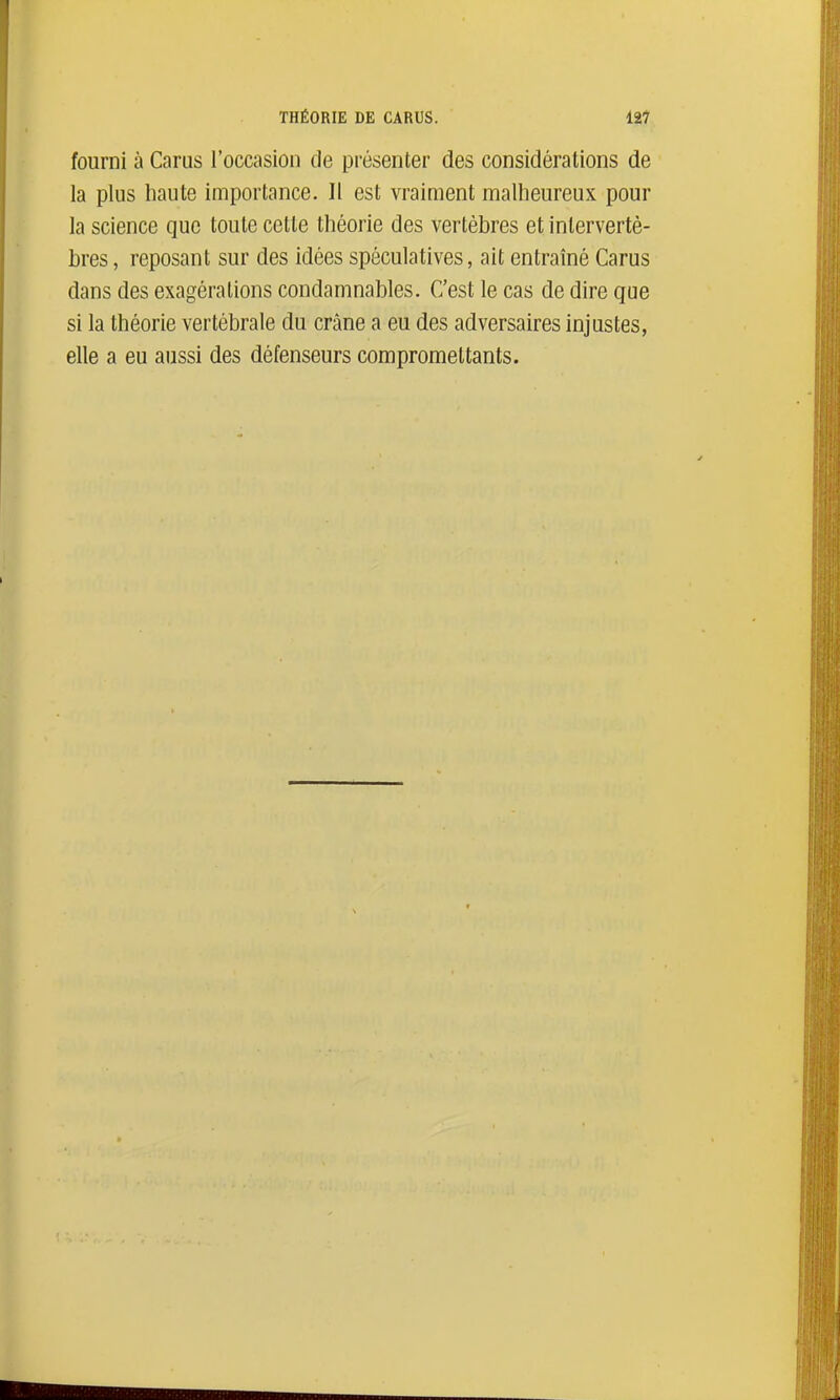 fourni à Carus l'occasion de présenter des considérations de la plus haute importance. Il est vraiment malheureux pour la science que toute cette théorie des vertèbres et intervertè- bres , reposant sur des idées spéculatives, ait entraîné Carus dans des exagérations condamnables. C'est le cas de dire que si la théorie vertébrale du crâne a eu des adversaires injustes, elle a eu aussi des défenseurs compromettants.