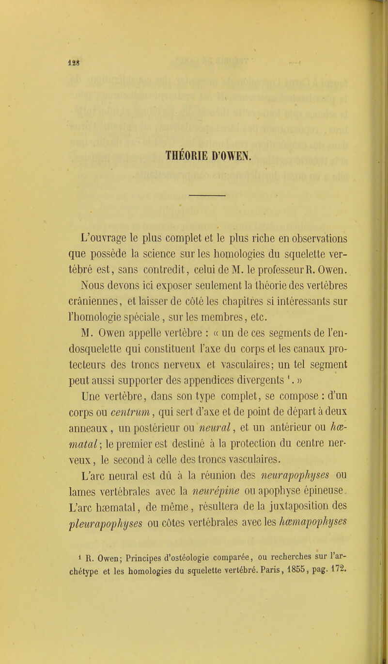THÉORIE D'OWEN. L'ouvrage le plus complet et le plus riche en observations que possède la science sur les homologies du squelette ver- tébré est, sans contredit, celui de M. le professeur R. Owen. Nous devons ici exposer seulement la théorie des vertèbres crâniennes, et laisser de côté les chapitres si intéressants sur l'homologie spéciale, sur les membres, etc. M. Owen appelle vertèbre : « un de ces segments de l'en- dosquelette qui constituent l'axe du corps et les canaux pro- tecteurs des troncs nerveux et vasculaii-es; un tel segment peut aussi supporter des appendices divergents '. » Une vertèbre, dans son type complet, se compose : d'un corps ou centnm, qui sert d'axe et de point de départ à deux anneaux, un postérieur ou neural, et un antérieur ou hœ- matal ; le premier est destiné à la protection du centre ner- veux, le second à celle des troncs vasculaires. L'arc neural est dû à la réunion des neiirapophyses ou lames vertébrales avec la neîirépine ou apophyse épineuse. L'arc hsematal, de même, résultera de la juxtaposition des fleur apophyses ou côtes vertébrales avec les hœmapophyses 1 R. Owen; Principes d'ostéologie comparée, ou recherches sur l'ar- chétype et les homologies du squelette vertébré. Paris, 1855, pag. 172.