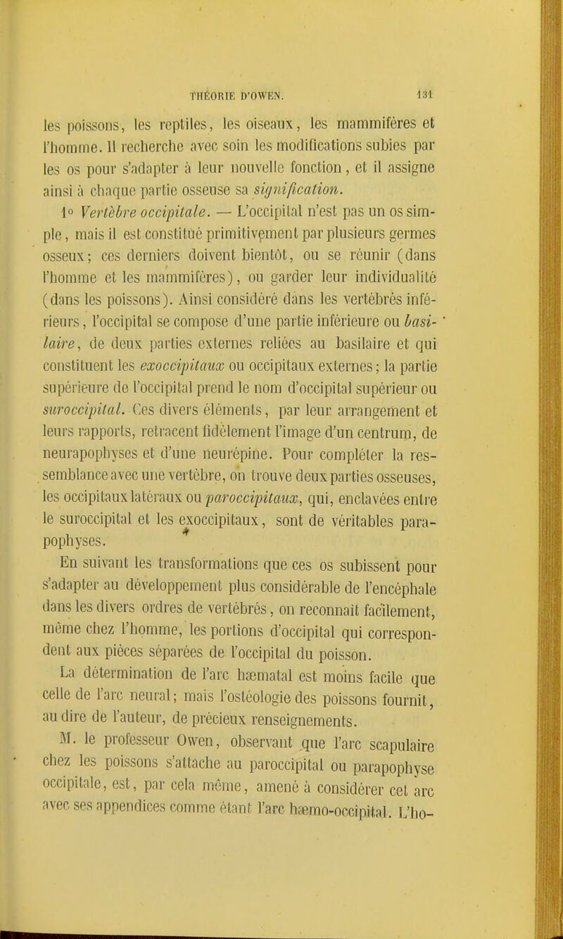 les poissons, les reptiles, les oiseaux, les mammifères et l'homme. 11 recherche avec soin les modifications subies par les os pour s'adapter à leur nouvelle fonction, et il assigne ainsi à chaque partie osseuse s-à signification. 1° Vertèbre occipitale. — L'occipital n'est pas un os sim- ple , mais il est constitué primitivement par plusieurs germes osseux; ces derniers doivent bientôt, ou se réunir (dans l'homme et les mammifères), ou garder leur individualité (dans les poissons). Ainsi considéré dans les vertébrés infé- l'ieurs, l'occipital se compose d'une partie inférieure ou basi- laire, de deux parties externes rehécs au basilaire et qui constituent les exoccipilaiix ou occipitaux externes ; la partie supérieure de l'occipital prend le nom d'occipital supérieur ou suroccipital. Ces divers éléments, par leur arrangement et leurs rapports, retracent fidèlement l'image d'un centrum, de neurapophyses et d'une neurépine. Pour compléter la res- semblance avec une vertèbre, on trouve deux parties osseuses, les occipitaux latéraux ou paroccipitaiix., qui, enclavées entre le suroccipital et les exoccipitaux, sont de véritables para- pophyses. En suivant les transformations que ces os subissent pour s'adapter au développement plus considérable de l'encéphale dans les divers ordres de vertébrés, on reconnaît facilement, même chez l'homme, les portions d'occipital qui correspon- dent aux pièces séparées de l'occipital du poisson. La détermination de l'arc hsematal est moins facile que celle de l'arc neural; mais l'ostéologie des poissons fournit, au dire de l'auteur, de précieux renseignements. M. le professeur Ovven, observant que l'arc scapulaire chez les poissons s'attache au paroccipital ou parapophyse occipitale, est, par cela même, amené à considérer cet arc avec ses appendices comme étant l'arc hfBmo-occipital. L'ho-