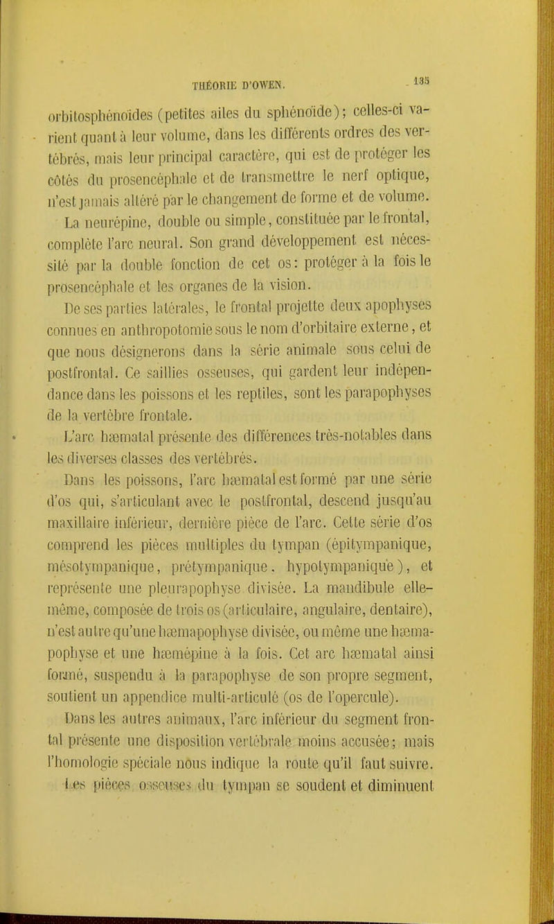 orbitosphônoïdes (petites ailes du sphénoïde); celles-ci va- i-ient qiinnl à leur volume, dans les dilTérenls ordres des ver- tébrés, mais leur principal caractère, qui est de protéger les côtés du prosencèphale et de transmettre le nerf optique, n'est jamais altéré parle changement de forme et de volume. La neurépine, double ou simple, constituée par le frontal, complète l'arc neural. Son grand développement est néces- sité parla double fonction de cet os: protéger à la fois le prosencèphale et les organes de la vision. De ses parties latérales, le frontal projette deux apophyses connues en anthropotomiesous le nom d'orbitaire externe, et que nous désignerons dans la série animale sous celui de postfrontal. Ce saillies osseuses, qui gardent leur indépen- dance dans les poissons et les reptiles, sont les parapophyses de la vertèbre frontale. L'arc hsemalal présente des différences très-notables dans les diverses classes des vertébrés. Dans les poissons, l'arc ha3matal est formé par une série d'os qui, s'arliculant avec le poslfrontal, descend jusqu'au maxillaire inférieur, dernière pièce de l'arc. Celle série d'os comprend les pièces multiples du tympan (épitympanique, mésotympanique, prétympanique. hypotympaniqué ), et représente une pleurapophyse divisée. La mandibule elle- même, composée de trois os (articulaire, angulaire, dentaire), n'est autre qu'une ha3mapophyse divisée, ou môme une hiema- pophyse et une hœmépine à la fois. Cet arc hsemalal ainsi forjuè, suspendu à la parapophyse de son propre segment, soutient un appendice multi-articulé (os de l'opercule). Dans les autres animaux, l'arc inférieur du segment fron- tal présente une disposition vertébrale moins accusée; mais l'homologie spéciale nous indique la route qu'il faut suivre. l es pièces o.isonses du tympan se soudent et diminuent