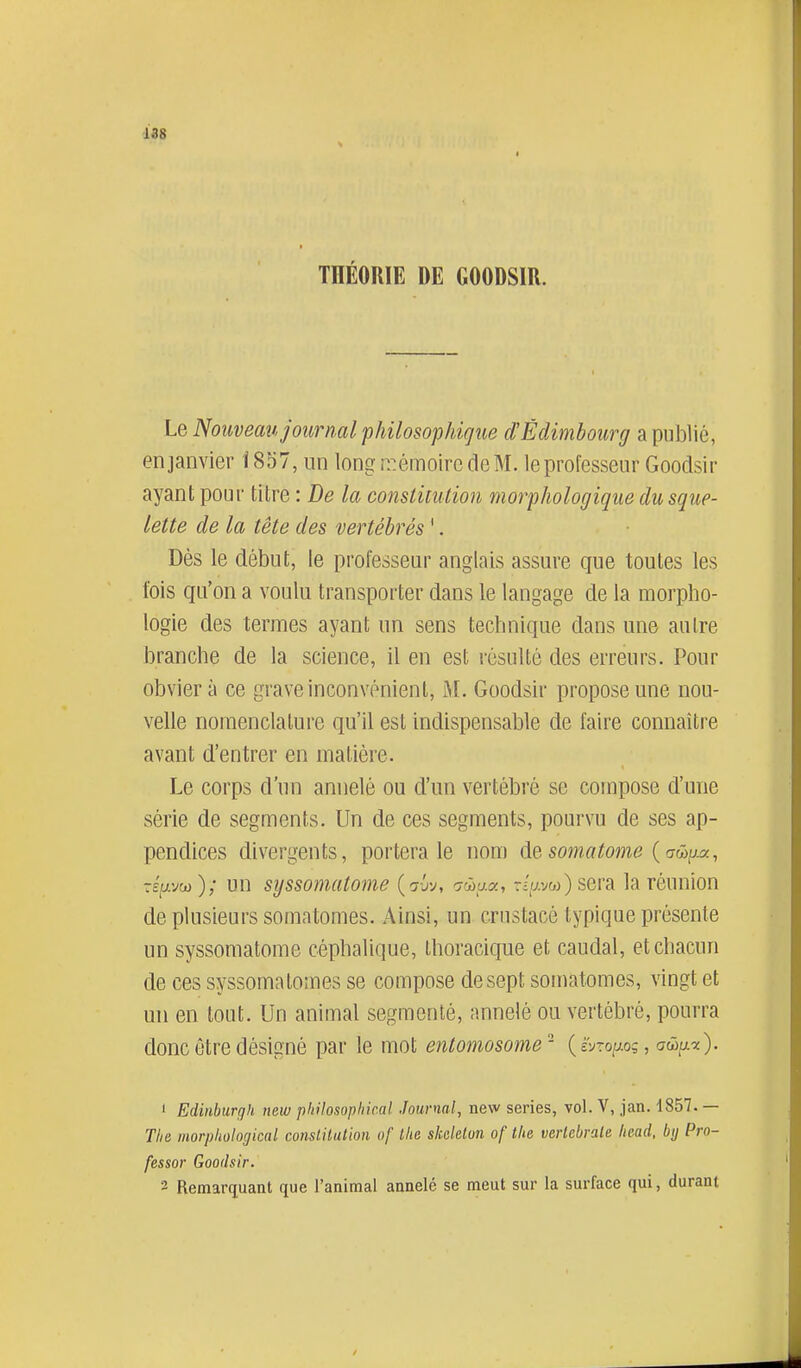 188 THÉORIE DE GOODSIR. Le Nouveau journal philosophigue d'Edimbourg a publié, enjanvier 1857, un long r.:émoire de M. le professeur Goodsir ayant pour titre : De la constitution morphologique du sque- lette de la tête des vertébrés '. Dès le début, le professeur anglais assure que toutes les fois qu'on a voulu transporter dans le langage de la morpho- logie des termes ayant un sens technique dans une autre branche de la science, il en est résulté des erreurs. Pour obviera ce grave inconvénient, M. Goodsir propose une nou- velle nomenclature qu'il est indispensable de faire connaître avant d'entrer en matière. Le corps d'un annelé ou d'un vertébré se compose d'une série de segments. Un de ces segments, pourvu de ses ap- pendices divergents, portera le nom de somatome {a&ij^, répw); un sijssomatome (^jv, crwu.a, r(v.vw)sera la réunion de plusieurs somatomes. Ainsi, un crustacé typique présente un syssomatome céphalique, thoracique et caudal, et chacun de ces syssomatomes se compose de sept somatomes, vingt et un en tout. Un animal segmenté, annelé ou vertébré, pourra donc être désigné par le mot entoniosome- {ivroiJ.oç, awij.-x). Edinburgh new pkilosophical Journal, new séries, vol. V, jan. 1857. — Tlie morphologkal constitution of llie skelelon of the vertébrale Iwad. bij Pro- fessor Goodsir. 3 Remarquant que l'animal annelé se meut sur la surface qui, durant