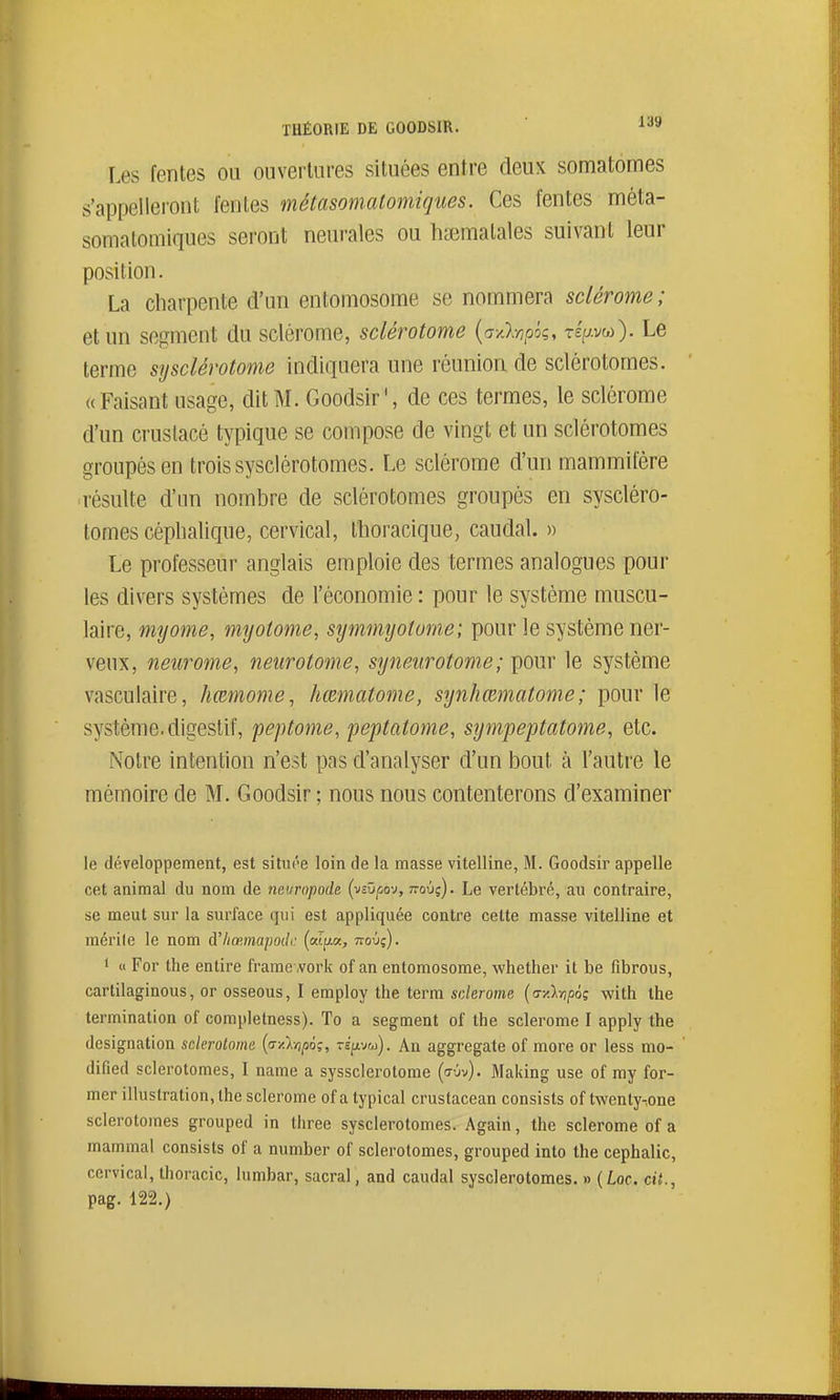 Les fentes ou ouvertures situées entre deux somatomes s'appelleront fentes métasomatomiques. Ces fentes mèta- somatomiques seront neurales ou h^ematales suivant leur position. La charpente d'un entomosome se nommera sclérome; et un segment du sclérome, sclérotome {a-/):r)pk, TÉpw). Le terme sysclérotome indiquera une réunion de sclérotomes. «Faisant usage, dit M. Goodsir', de ces termes, le sclérome d'un cruslacé typique se compose de vingt et un sclérotomes groupés en trois sysclérotomes. Le sclérome d'un mammifère ■résulte d'un nombre de sclérotomes groupés en syscléro- tomes céplialique, cervical, Ihoracique, caudal. » Le professeur anglais emploie des termes analogues pour les divers systèmes de l'économie : pour le système muscu- laire, myome, myotome, symmyotome; pour le système ner- veux, neurome, neurotome, synetirotome ; i^om le système vasculaire, hœmome, hœmatome, synhœmatome; pour le système, digestif, peptome, peptatome, sympeptatome, etc. Notre intention n'est pas d'analyser d'un bout à l'autre le mémoire de M. Goodsir ; nous nous contenterons d'examiner le développement, est situôe loin de la masse vitelline, M. Goodsir appelle cet animal du nom de neuropode (-^svpov, novg). Le vertébré, au contraire, se meut sur la surface qui est appliquée contre cette masse vitelline et raérile le nom à'hœmapodi: («tpa, ttoûç). 1 « For the entire framework of an entomosome, whether it be fibrous, cartilaginous, or osseous, I employ the terra sderome (ay.lvipoç with ihe termination of completness). To a segment of the sclérome I apply the désignation sclérotome {a-A-npo;, repr^o). An aggregate of more or less mo- dified sclérotomes, I name a syssclerotome (<7-jv). Making use of my for- mer illustration, the sclérome of a typical crustacean consists of twenty-ione sclérotomes grouped in three sysclérotomes. Again, the sclérome of a mammal consists of a number of sclérotomes, grouped into the cephalic, cervical, thoracic, lumbar, sacral, and caudal sysclérotomes. » {Loc. cit., pag. 122.)