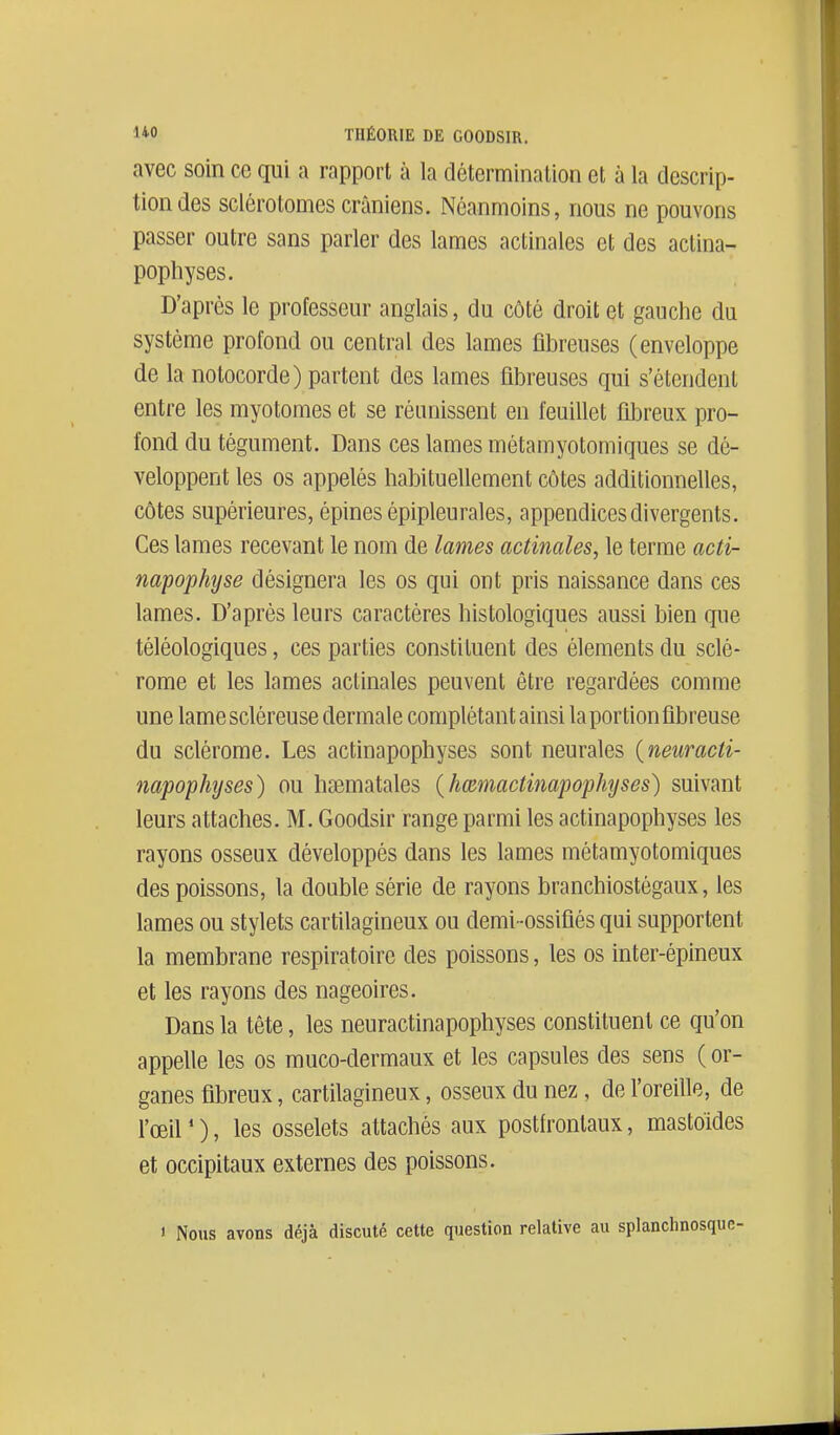 avec soin ce qui a rapport à la détermination et à la descrip- tion des sclérotomes crâniens. Néanmoins, nous ne pouvons passer outre sans parler des lames actinales et des aclina- pophyses. D'après le professeur anglais, du côté droit et gauche du système profond ou central des lames fibreuses (enveloppe de la notocorde) partent des lames fibreuses qui s'étendent entre les myotomes et se réunissent en feuillet fibreux pro- fond du tégument. Dans ces lames métamyotomiques se dé- veloppent les os appelés habituellement côtes additionnelles, côtes supérieures, épines épipleuraies, appendices divergents. Ces lames recevant le nom de lames actinales^ le terme acti- napophyse désignera les os qui ont pris naissance dans ces lames. D'après leurs caractères histologiques aussi bien que téléologiques, ces parties constituent des éléments du sclé- rome et les lames actinales peuvent être regardées comme une lamescléreuse dermale complétant ainsi la portion fibreuse du sclérome. Les actinapophyses sont neurales {neuracti- napophyses) ou hsematales {hœniactmapophyses) suivant leurs attaches. M. Goodsir range parmi les actinapophyses les rayons osseux développés dans les lames métamyotomiques des poissons, la double série de rayons branchiostégaux, les lames ou stylets cartilagineux ou demi -ossifiés qui supportent la membrane respiratoire des poissons, les os inter-épineux et les rayons des nageoires. Dans la tête, les neuractinapophyses constituent ce qu'on appelle les os rauco-dermaux et les capsules des sens ( or- ganes fibreux, cartilagineux, osseux du nez, de l'oreille, de l'œil * ), les osselets attachés aux postfronlaux, mastoides et occipitaux externes des poissons. ' Nous avons déjà discuté cette question relative au splanchnosqi
