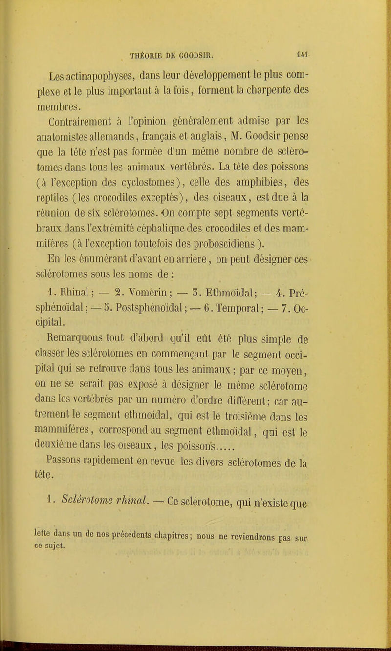 Les actinapophyses, dans leur développement le plus com- plexe et le plus imporlant à la l'ois, forment la charpente des membres. Contrairement h l'opinion généralement admise par les anatomistesallemands, français et anglais, M. Goodsir pense que la tête n'est pas formée d'un môme nombre de scléro- tomes dans tous les animaux vertébrés. La tête des poissons (à l'exception des cyclostomes), celle des amphibies, des reptiles (les crocodiles exceptés), des oiseaux, est due à la réunion de six sclérotomes. On compte sept segments verté- braux dans l'extrémité céphalique des crocodiles et des mam- mifères (à l'exception toutefois des proboscidiens ). En les énumérant d'avant en arrière, on peut désigner ces sclérotomes sous les noms de : 1. Rhinal ; — 2. Vomérin ; — 5. Ethmo'idal; — i. Pré- sphénoidal ; — 5. Postsphénoïdal ; — 6. Temporal ; — 7. Oc- cipital. Remarquons tout d'al3ord qu'il eût été plus simple de classer les sclérotomes en commençant par le segment occi- pital qui se retrouve dans tous les animaux ; par ce moyen, on ne se serait pas exposé à désigner le même sclérotome dans les vertébrés par un numéro d'ordre différent; car au- trement le segment ethmo'idal, qui est le troisième dans les mammifères, correspond au segment ethmoidal, qui est le deuxième dans les oiseaux, les poissons Passons rapidement en revue les divers sclérotomes de la tête. 1. Sclérotome rhinal. — Ce sclérotome, qui n'existe que lette dans un de nos précédents chapitres ; nous ne reviendrons ce sujet.