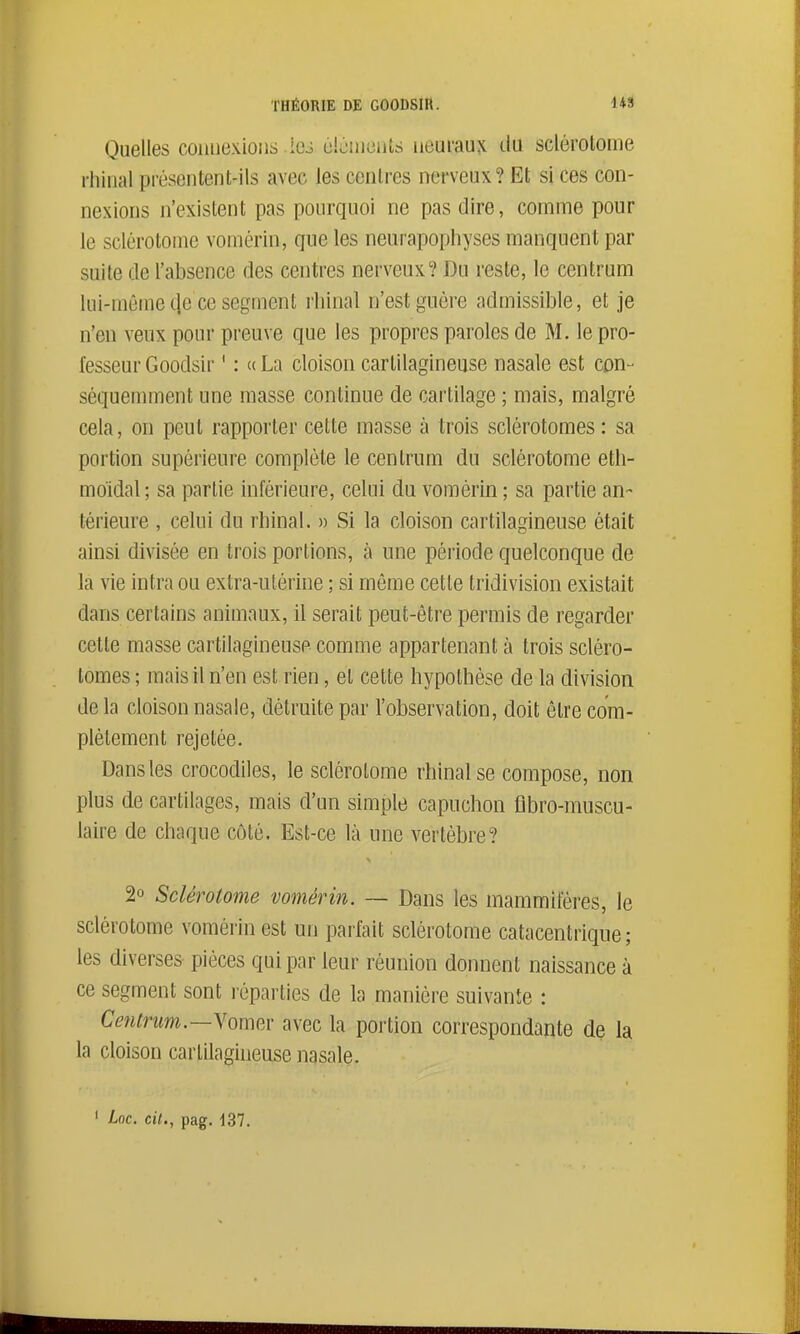Quelles connexions ios éiùnieuts iieuiau^ du sclérotome ihiual présentent-ils avec les centres nerveux? Et si ces con- nexions n'existent pas pourquoi ne pas dire, comme pour le sclérotome voinérin, que les neurapophyses manquent par suite de l'absence des centres nerveux? Du reste, le centrum lui-même (le ce segment rhinal n'est guère admissible, et je n'en veux pour preuve que les propres paroles de M. le pro- fesseur Goodsir ' : ce La cloison cartilagineuse nasale est con- séquemment une masse continue de cartilage ; mais, malgré cela, on peut rapporter cette masse à trois sclérotomes : sa portion supérieure complète le centrum du sclérotome eth- moidal; sa partie inférieure, celui du vomérin ; sa partie an- térieure , celui du rhinal. » Si la cloison cartilagineuse était ainsi divisée en trois portions, à une période quelconque de la vie intra ou extra-utérine ; si même cette tridivision existait dans certains animaux, il serait peut-être permis de regarder cette masse cartilagineuse comme appartenant à trois scléro- tomes ; mais il n'en est rien, et cette hypothèse de la division de la cloison nasale, détruite pai' l'observation, doit être com- plètement rejetée. Dans les crocodiles, le sclérotome rhinal se compose, non plus de cartilages, mais d'un simple capuchon flbro-muscu- laire de chaque côté. Est-ce là une vertèbre? 2° Sclérotome vomérin. — Dans les mammifères, le sclérotome vomérin est un parfait sclérotome catacentrique ; les diverses pièces qui par leur réunion donnent naissance à ce segment sont réparties de la manière suivante : Cmtnm.—YomfA' avec la portion correspondante de la la cloison cartilagineuse nasale.