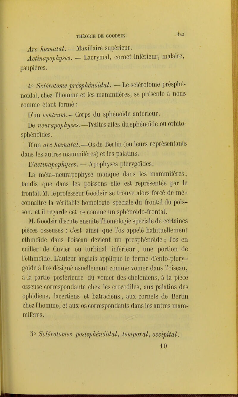 Us Arc hœmatal. — Maxillaire supérieur. AcHnapophyses. — Lacrymal, cornet inférieur, malaire, paupières. 4° Sclérotome présphénoïdal. — Le sclérotome présphé- noidal, chez l'homme et les mammifères, se présente à nous comme étant formé : D'un centrum.—Corps du sphénoïde antérieur. De neitrapophyses.—Veilles ailes du sphénoïde ou orbito- sphénoïdes. D'un arc hœmatal.—Os de Bertin (ou leurs représentanis dans les autres mammifères) et les palatins. Vt'actinapophyses. — Apophyses ptérygoïdes. La méta-neurapophyse manque dans les mammifères, tandis que dans les poissons elle est représentée par le frontal. M. le professeur G oodsir se trouve alors forcé de mé- connaître la véritable homologie spéciale du frontal du pois- son, et il regarde cet os comme un sphénoido-frontal. M. Goodsir discute ensuite l'homologie spéciale de certaines pièces osseuses : c'est ainsi que l'os appelé habituellement elhmoide dans l'oiseau devient un présphéno'ide ; l'os en cuiller de Cuvier ou turbinai inférieur, une portion de l'ethmoide. L'auteur anglais appUque le terme d'ento-ptéry- goide à l'os désigné usuellement comme vomer dans l'oiseau, à la partie postérieure du vomer des chéloniens, à la pièce osseuse correspondante chez les crocodiles, aux palatins des ophidiens, lacer tiens et batraciens, aux cornets de Bertin chez l'homme, et aux os correspondants dans les autres mam- mifères. bo Sclérotomes postsphénoïdal, temporal, occipital. 10