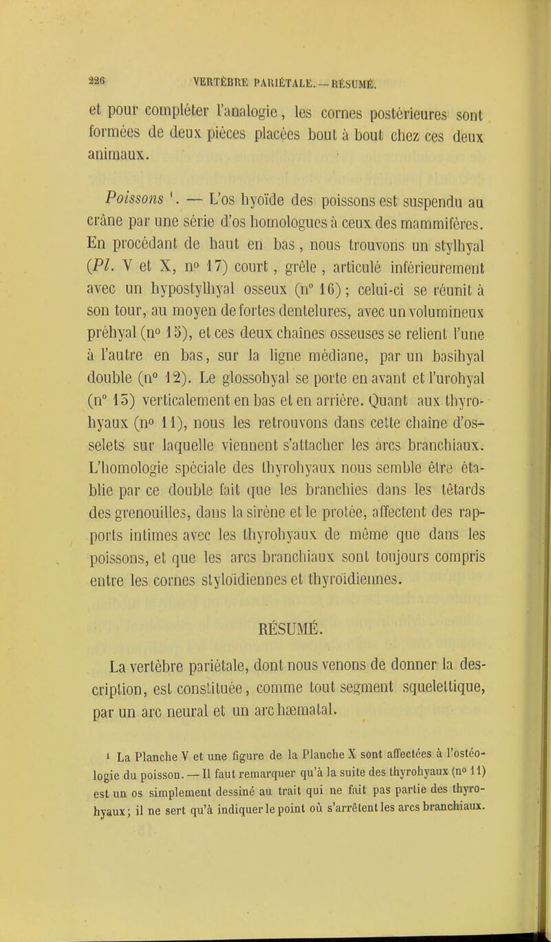 et pour compléter l'analogie, les cornes postérieures sont formées de deux pièces placées bout à bout chez ces deux animaux. Poissons '. — L'os hyoïde des poissons est suspendu au crâne par une série d'os homologues à ceux des mammifères. En procédant de haut en bas, nous trouvons un stylhyal {Pl. V et X, n» 17) court, grêle, articulé inférieurement avec un hypostylhyal osseux (u 16); celui-ci se réunit à son tour, au moyen de fortes dentelures, avec un volumineux préhyal (no 15), et ces deux chaînes osseuses se relient l'une à l'autre en bas, sur la ligne médiane, par un basihyal double (n° 12), Le glossohyal se porte en avant etl'urohyal (n 15) verticalement en bas et en arrière. Quant aux thyro- hyaux (n» 11), nous les retrouvons dans cette chaîne d'os- selets sur laquelle viennent s'attacher les arcs branchiaux. L'homologie spéciale des thyrohyaux nous semble être éta- blie par ce double fait que les branchies dans les têtards des grenouilles, dans la sirène et le protée, affectent des rap- ports intimes avec les thyrohyaux de môme que dans les poissons, et que les arcs branchiaux sont toujours compris entre les cornes styloidiennes et thyroïdiennes. RÉSUMÉ. La vertèbre pariétale, dont nous venons de donner la des- cription, est constituée, comme tout segment squeleltique, par un arc neural et un archsematal. 1 La Planche V et une figure de la Planche X sont affectées à l'ostéo- logie du poisson. — Il faut remarquer qu'à la suite des thyrohyaux (n» il) est un 03 simplement dessiné au trait qui ne fait pas partie des thyro- hyaux; il ne sert qu'à indiquer le point où s'arrêtent les arcs branchiaux.