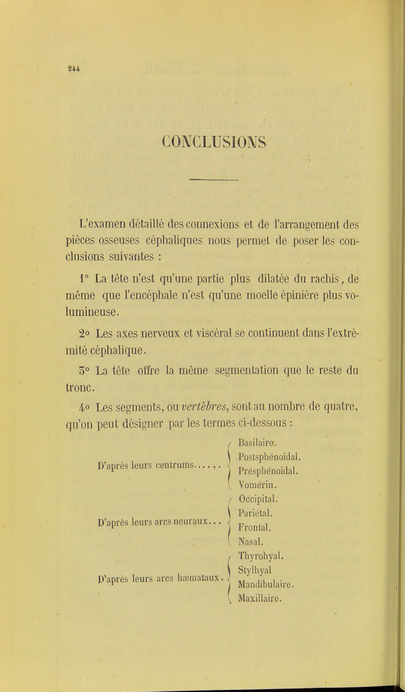 CONCLUSIONS L'examen détaillé des connexions et de l'arrangement des pièces osseuses céphaliques nous permet de poser les con- clusions suivantes : 1° La tête n'est qu'une partie plus dilatée du rachis, de même que l'encéphale n'est qu'une moelle épiniére plus vo- lumineuse. 2° Les axes nerveux et viscéral se continuent dans l'extré- mité céphalique. 3° La tête offre la même segmentation que le reste du tronc. 4..0 Les segments, ou vertèbres, sont au nombre de quatre, qu'on peut désigner par les termes ci-dessous : D'après leurs centrums Vomérin. Occipital. Pariétal. Frontal. Nasal. Thyrohyal. Stylhyal D'après leurs arcs neuraux... < D'après leurs arcs liseraataux. Mandibulaire. Maxillaire.