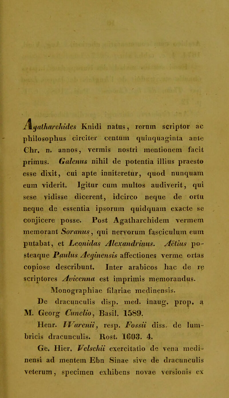 JL^atharchides Knidi natus, rerum scriptor ac philosoplius circiler centnm quinquaginta ante Ghr, n, annos, vermis nostri mentionem facit primus. Galenus nihil de potentia illius praesto esse dixit, cui apte inniteretur, quod nunquam eum viderit, Igitur cum multos audiverit, qui sese vidisse dicerent, idcirco neque de ortu neque de essentia ipsorum quidquam exacte se conjicere posse. Post Agatharchidem vermem meraorant Soramis, qui nervorum fasciculum eum putabat, et Leonidas Alexandrinus. Aelius po- steaque Patilus Aeginensis affectiones verme ortas copiose describunt, Inter arabicos hac de rp scriptores Avicenna est imprimis memorandus. Monographiae fila^riae medinensis. De dracunculis disp. med. inaug. pro|>» a M. Georg Cunelio, Basil. 1589. Henr. IVarcniif resp. JFossii diss- de lum- bricis dracunculis. Rost, 1603. 4. Ge» Hier, Vclschii exercitatio de vena medi- nensi ad mentem Ebn Sinae sive de dracunculis veterum, specimen exhibens novae versionis ex