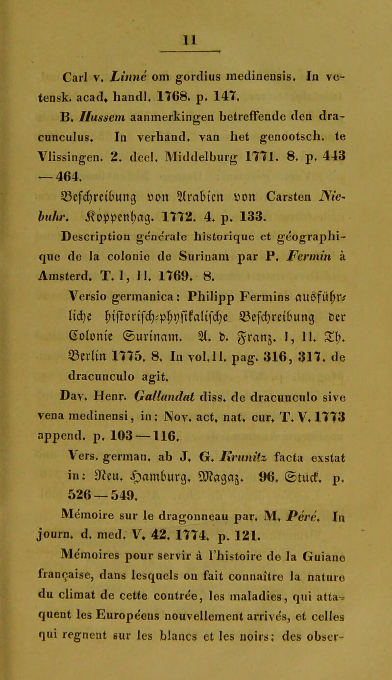 Carl V. Litme om goidius metlineusis, la ve- tensk. acad, handl, 1768. p. 147. B, Hussem aanmerkingen betrefFende den dra- cunculus, In verhand. van het genootsch. te Vlissingen. 2. deel. Middelburg 1771. 8. p. 443 — 464. 53efc^re(ljung i?on 5(ra6{en ijon Carsten iVie- huhr, .^oppentjag. 1772. 4, p, 133. Description gencrale historiquc et geographi- que de la colonie de Surinam par P, Fermin a Amsterd. T. 1, II, 1769, 8. Versio germanica: Philipp Fermins (tu^fii^r^ Iict;e ^{ftorifc^?p^»;f{fnl{fc^e 5&efct}rei6ung ber Solonic ©urtnam. %. b. ^xmi, I, II. Z\), 53erlm 1775. 8, lu vol.ll. pag. 316, 317, de dracunculo agit, Dav. Henr. Gallandat diss, de dracuuculo sive vena medinensi, in; Nov. act, nat, cur, T, V, 1773 append, p. 103 —116, Vers. german. ab J. G. Krunitz facta exstat in; 0?eu, .^am6urg, OJJacjas. 96, ©tucf, p, 526-^549, Memoire sur le dragonneau par, M, Perc. In journ, d. med. V, 42, 1774. p, 121. Memoires pour servir a Thistoire de la Guiane franfjaise, dans lesquels ou fait connaitre la nature du climat de cette contree, les maladies, qui atta^ quent les Europe'ens nouvellement arrive's, et celles qui regneat sur les blancs et les uoirs; des obser-