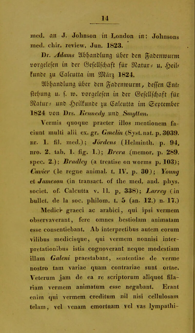 med. an J. Johnson in London in: Johnsons nied. chir, review. Jun. 1823. Dr. Adams SMb^anbluncj iibcr bcit g^abeniDurm yorgclcfen m bcr ©efcUfdjaft fur D^atur? u. ^eif? funbe ju galcutta int SO?drj 1824. 5U^f;anbIung uOcr bcn g^abcnwurm, bcffcn ©nt; ftcf^ung u. f. Jt). vorgelefcn \n ber @efcllfd;aft fur ^atnxt unb ^cilfunbc ju Galcutta int ©cptember 1824 UOn Drs. lictnicily unb SmyUaih Vermis qiioque praeter illos mcntionem fa ciunt multi alii ex.gr. Gmc/m (Sjst.nat. p. 3039. nr. 1. lil. med.); Jurdcns (Helminth. p. 94. nro. 2. tab. 1. fig;. 1.); Dreva (memor. p. 289. spec. 2.); Bradlcij (a treatise on M orms p. 103); Cuvier (le regne animal. t. IV. p. 30); Young et Jameson (in transact. of the med. and. phys. societ. of. Calcutta v. 11. p, 338); Larrey (in bullet. de la soc. philom. t. 5 (an. 12.) n. 17.) Medicr graeci ac arabici, qui ipsi vermem observaverant, fere omnes bestiolam animatam esse consentiebant. Ab interpretibus autem eorum vilibus medicisque, qui vermem nonnisi inter- pretationibus istis cognoverant neque modestiam illam Galeni praestabant, senientiae de vernie nostro tam variae quam coutrariae sunt ortae. Veterum jam de ea re scriptorum aliquot fila- riam vermem animatum esse negabant. Erant enim qui vermem creditum nil nisi cellulosam telam, vel veuam emortuam vel vas lympathi-
