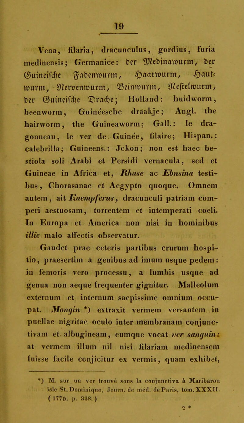Vena, filaria, dracuncuhis, gordius, furia medinensis; Germanice: ber 5Reb{nawurm, bcr ©uineifdjc ^abemDurm, ,f)aarn)urm, ^aut^ tt?urm, 9f?crt?entt)urnt, QSeintuurm, 9?efte(tt)urm, bcr @u{ne{fd)c ©racfje; Holland: huidworm, beenworm, Guineesche draakje; Angl. the hairworm, the Guineaworm; Gall.: le dra- gonneau, le ver de. Guinee, filaire; Hispan»: calebrilla; Guineens.: Jckon; non est haec be- stiola soH Arabi et Persidi vernacula, sed et Guineae in Africa et, JUtase ac Ehnsina testi- bus, Chorasanae et Aegypto quoque. Omnem autem, ait Maempferus, dracunculi patriam com- peri aestuosam, torrentem et intemperati coeli. In Europa et America non nisi in hominibus illic malo affectis observatur. Gaudet prae ceteris partibus crurum hospi- tio, praesertim a genibus ad imum usque pedem: iu femoris vero processu, a lumbis usque ad genua non aeque frequenter gignitur. Malleolum externum et internum saepissime omnium occu- pat. Mongin *) extraxit vermem versantem in puellae nigritae oculo inter membranani conjunc- tivam et/albugineam, eumque vocat ver sanf/uin: at vermem ilium nil nisi iilariam medinensem fuisse facile conjicitur ex vermis, quam exhibet, ♦) M. sur iin vcr trouvc sous la conjunctiva h. Maiibarou isle St. Dominiquc. Journ. dc nied. deParis, tom.XXXII. ( 1770. p. 338.) 1 *