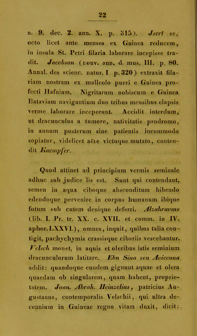 n. 9. dec. 2. ann. X. p. 315). Jscrt se, octo licet ante menses ex Guinea reducem, in insula St. Petri iilaria laborare incepisse tra- dit. Jacohson (eouv. ann» d. mus. III. p. 80. Annal. des scienc. natur. I p.320) extraxit fila- riani nostrani ex malleolo pueri e Guinea pro- fecti Hafniam. Nigritarum nobiscum e Guinea Rataviam navigantium duo tribus mensibus elapsis verme laborare inct-perunt. Accidit interduin, ut dracunculus a tumore, nativitatis prodromo, in annum posterum sine patientis inconimodo sopiatur, vidclicet aeie victuque mutato, conten- dit Ixacinpfcr. Quod attinet ad principium vermis seminale adliuc sub judice lis est. Sunt qui contendant, semen in aqua ciboque absconditum bibeudo edendoque pervenire in corpus humanum ibique fotum sub cutem denique deferri. jfhahravius (lib. I. Pr. tr. XX. c. XVII. et comm. in IV. aphor.LXXVI.), omnes, inquit, quibus talia con- tigit, pachychjmis crassisque cibariis vescebantur. T^^clnch monet, in aquis et oleribus istis seminium dracunculorum latitare. Ebn Sina seu Aviccnna addit: quandoque eundem gignunt aquae et olera qiiaedam ob singularem, quam habent, proprie- tatem. Joan. Ahrah. Heinzelius, patricius Au- gustanus, contemporalis Velschii, qui ultra de- cennium in Guineae regno vitam duxit, dicit:
