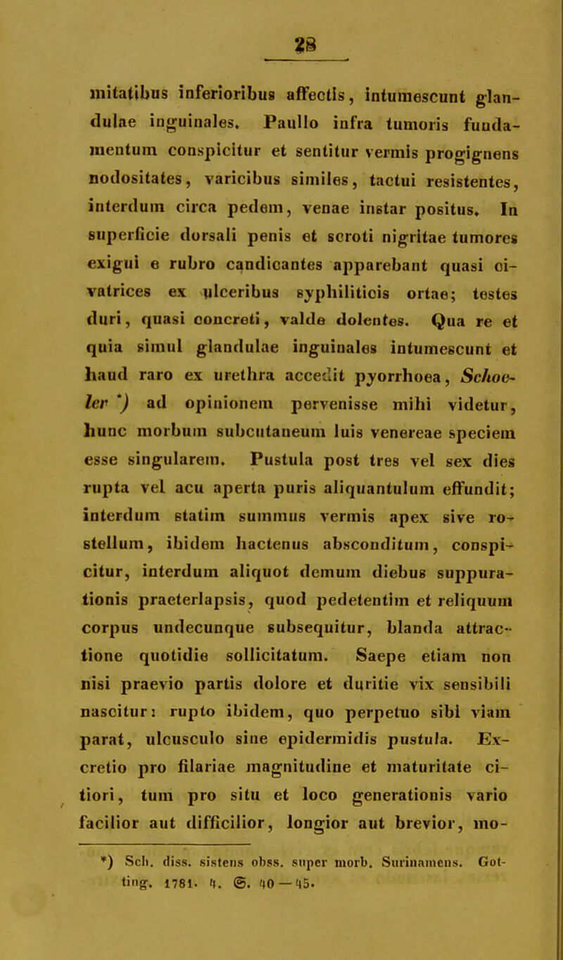 mitatibus inferioribus affectis, intumescunt glan- dulae inguinales, Paullo infra tumoris funda- mentum conspicltur et senlitur vermis progignens nodositates, varicibus similes, tactui resistentes, interdum circa pedem, venae instar positus. In superftcie dorsali penis et scroti nigritae tumores exigui e rubro candioantes apparebant quasi oi- vatrices ex ylceribus Byphilitiois ortae; testes duri, quasi coucreii, valde dolentes. Qua re et quia simul glandulae inguinales intumescunt et haud raro ex urethra accedit pyorrhoea, Sc/toe- ler *) ad opinionem pervenisse mihi videtur, hunc morbum subcutaneum luis venereae speciem esse singularem. Pustula post tres vel sex dies rupta vel acu aperta puris aliquantulum effundit; interdum statim summus vermis apex sive ro^ stellum, ibidem hactenus absconditum, conspi- citur, interdum aliquot demum diebus suppura- tionis praeterlapsis, quod pedetentim et reliquum corpus undecunque subsequitur, blanda attrac- tione quotidie sollicitatum. Saepe etiam non nisi praevio partis dolore et duritie vix sensibili nascitur: rupto ibidem, quo perpetno sibi viam parat, ulcusculo sine epidermidis pustuta. Ex- cretio pro filariae magnitudine et maturitate ci- tiori, tum pro situ et loco generationis vario facilior aut difficilior, longior aut brevior, mo- *) Scli. diss. sistens obss. super morb. Surinainciis. Got- ling. 1781. 1. ©. 40 — 45.