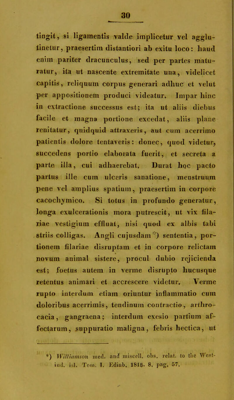 tingit, si ligamentis valde implicetur vel agglu- tinetur, praesertim distantiori ab exitu loco: haud enim pariter dracunculus, sed per partes matu- ratur, ita ut nascente extreraitate una, videlicet capitis, reliquum corpus generari adhuc et velut per appositionem produci videatur» Impar hinc in extractione successus est; ita ut aliis diebus facile et magna portione excedat, aliis plane renitatur, quidquid attraxeris, aut cum acerrimo patientis dolore tentaveris: donec, quod videtur, succedens portio elaborata fuerit, et secreta a parte illa, cui adhaerebat. Durat hoc pacto partus ille cum ulceris sanatione, menstruum pene vel amplius spatium, praesertim in corpore cacochymico, Si totus in profundo generatur, longa cxulcerationis mora putrescit, ut vix fila- riae vestigium effluat, nisi quod ex albis tabi striis colligas. Angli cujusdam'') sententia, por- tionem iilariae disruptam et in corpore relictam novum animal sistere, procul dubio rejicienda est; foetus autem in verme disrupto hucusque retentus animari et accrescere videtur. Verme Tupto interdum etiam oriuntur inflammatio cum doloribus acerrimis, tendinum contractio, arthro- cacia, gangraena; interdum exesio parlium af- fectarum, suppuratio maligna, febris hectica, ut *) Willitnnson ined. ani niisccll. obs. rclat. lo tlic Wcst- iiid. isl. Tom. I. Ediiib. 1818. 8. pag. 57.