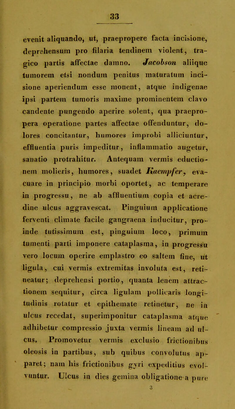 evenit aliquando, ut, praepropere facta incisione, deprehensum pro filaria tendinein violent, tra- gico partis afFectae damno. Jacohson aliique tumorem etsi nondum penitus maturatum inci- sione aperiendum esse nionent, atque indigenae ipsi partem tumoris maxime prominentem clavo candente pungendo aperire solent, qua praepro- pera operatione partes afFectae offenduntur, do- lores concitantur, humores improbi alliciuntur, effluentia puris impeditur, inflammatio augetur, sanatio protrahitur. Antequara vermis eductio- nem molieris, humores, suadet Kaempfer, eva- cuare in principio morbi oportet, ac temperare in progressu, ne ab affluentium copia et acre- dine ulcus aggravescat. Pinguium applicatione ferventi climate facile gangraena inducitur, pro- inde tutissimura est, pinguium loco, primum tumenti parti imponere cataplasma, in progressu vero locum operire emplastro eo saltem fine, ut ligula, cui vermis extremitas involuta est, reti- neatur; deprehensi portio, quanta leneni attrac- tionem sequitur, circa ligulam pollicaris longi- tudinis rotatur et epithemate retinetur, ne in ulcus recedat, superimponitur cataplasma atque adhibetur compressio juxta vermis lineam ad ul- cus, Promovetur vermis exclusio frictionibus oleosis in partibus, sub quibus convolutus ap- paret; nam his frictionibus ^yn expeditius evol- vuntur. UIcus in dies gemina obligatione a pure 3