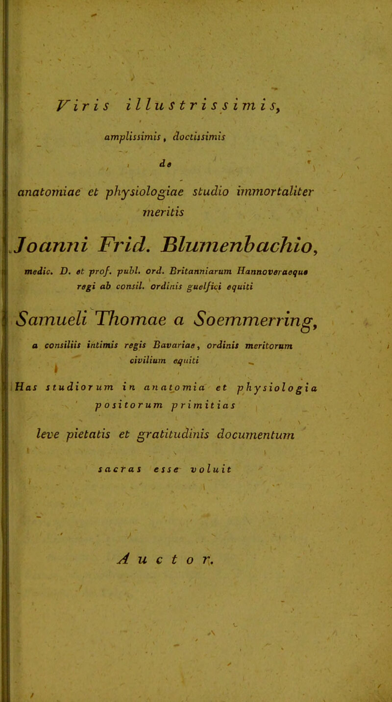 jy ir i s illustrissimis, ampUssimis, cloctiisimis de anatomiae et physiologiae studio immortaliter meritis Joanni Frid. Hlumenhachio, medic, D, et frof, puhl, ord, Britanniarum Hannoveraequa regi ah consil. ordinis guelfici equiti Samueli Thomae a Soemmerring, a consiliis intimis regis Bavariae, ordinis meritorum civilium equiti ^ iHax studior um in anatjamia et physiologia p o sitorum p rimitias leve pietatis et gratitudinis documentum sacras esse voluit A u c t o K