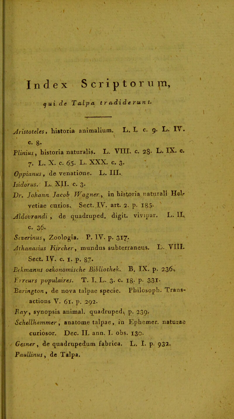 ^ui de Torlpa t r adide run u ylristoteles, historla animalium. L. I. c. 9. L. IV. c. 8« Flinius , historia naturalis. L. VIIL c. 28- L. IX. e. 7. L. X. c. 65- L. XXX. c. 3. Oppianus, de venatione. L. III.. , Isidorus.' L.. XJI. c. 3. Br. Johann Jacob Wagner y in hisi^oria naturali Helf vetiae curios^ Sect. IV. art. 2. p. 185- Aldovrandi , de quadruped. digit. vivipar. L. II^ c. 36. S(verinusy Zoologia. P. IV. p. 317. Jthanasius K.ircAer, mundus subterraneus. L. Vltl. Sect. ly. c. I. p. 87« Eikmamis oekonomische Bibliothek. B. IX. p. 236> F.rreurs pvpulaires. T. I. L. 3. c. 18; p. 331' Barington, de npva talpae specie. Pbilosoph. Trans- actions V. 61. p. 292. jRny, synopsis animal. q[uadruped\ p. 239» Schellhammer y anatome talpae, in Ephemer. naturae curiosor. Dec. II. ann. I, obs. 130. ^ Gesner, de quadrupedum fabrica. L. I. p. 932' PnullinuSy de Talpa.