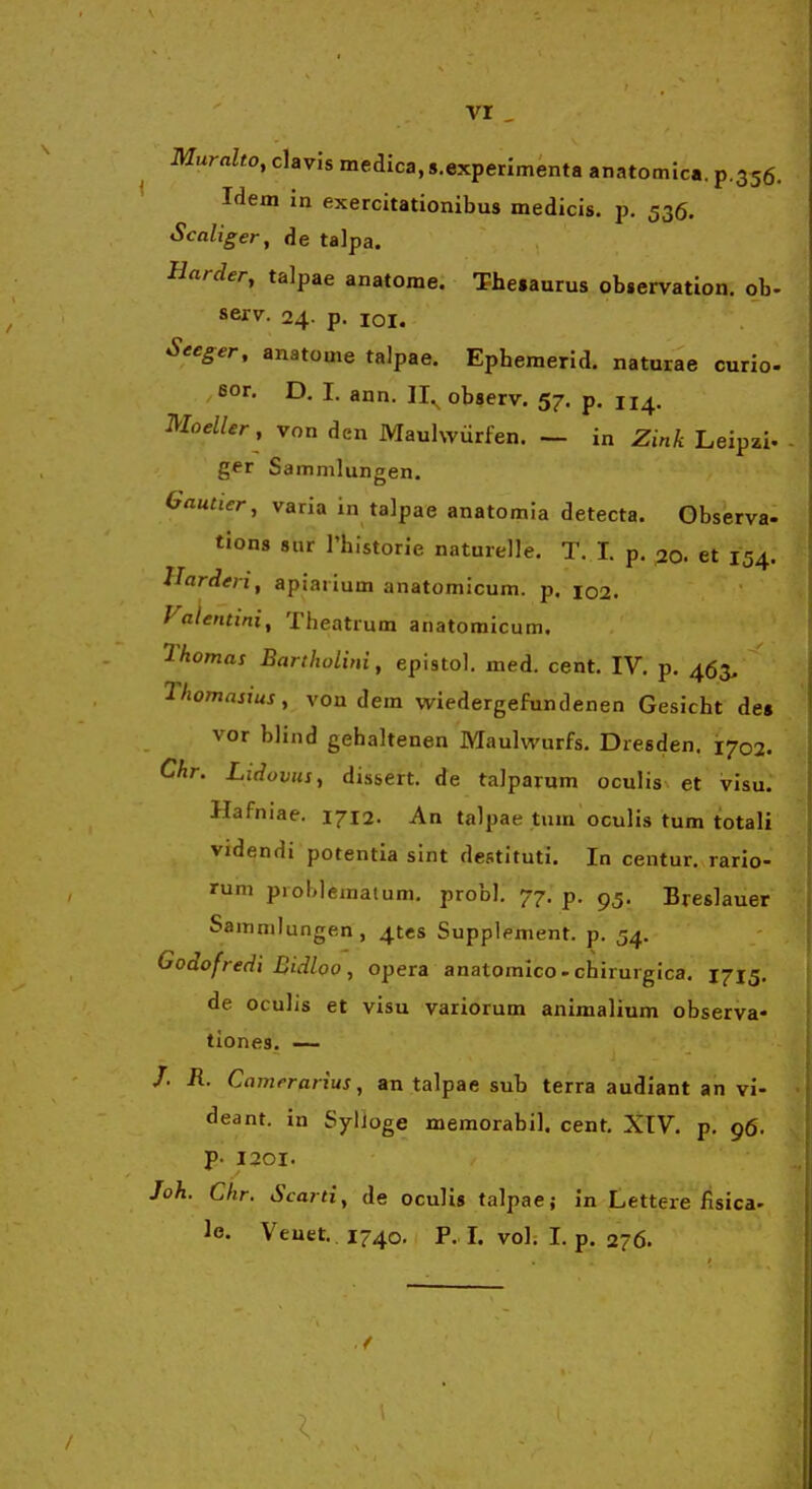 vr Muralto, clavis medica, s.experimenta anatomica. p.356. Idem in exercitationibus medicis. p. 536. Scaliger, de talpa. Harder, talpae anatome. Thesaurus observation. ob. serv. 24. p. loi. Seeger, anatome talpae. Ephemerid. naturae curio- eor. D, I. ann. 11.^ observ. 57. p. 114. moelUr, von den Maulwiirfen. — in Zink Leipzi- ger Sammlungen. Gautier, varia in talpae anatomia detecta. Observa- tions 8ur l'historie naturelle. T. I. p. 20. et 154. Harderi, apiai ium anatomicum. p. 102. Valentini^ Theatrum anatomicum. Thomas Bartholini, epistol. med. cent. IV. p. 463, Thomasius, von dera vi^iedergefundenen Gesicht de» vor blind gehaltenen Maulwurfs. Dresden. ^702. Chr. Lidovus, dissert. de talparum oculis et vlsu: Hafniae. 1712. An talpae tum oculis tum totali videndi potentia slnt destituti. In centur. rario- rum pioblematum. probl. 77. p. 95. Breslauer Sammlungen, ^tcs Supplement. p. 54. Godofredi Bidloo, opera anatomico-chirurgica. 1715. de oculis et visu variorum animalium observa- tiones. —- /■ R. Camerarius, an talpae sub terra audiant an vi- deant. in SylJoge memorabil. cent. XIV. p. 96. P- I20I. Joh. Chr. Scarti, de oculis talpaej in Lettere fisica- le. Veuet. 1740, P. L vol. I. p. 276. /