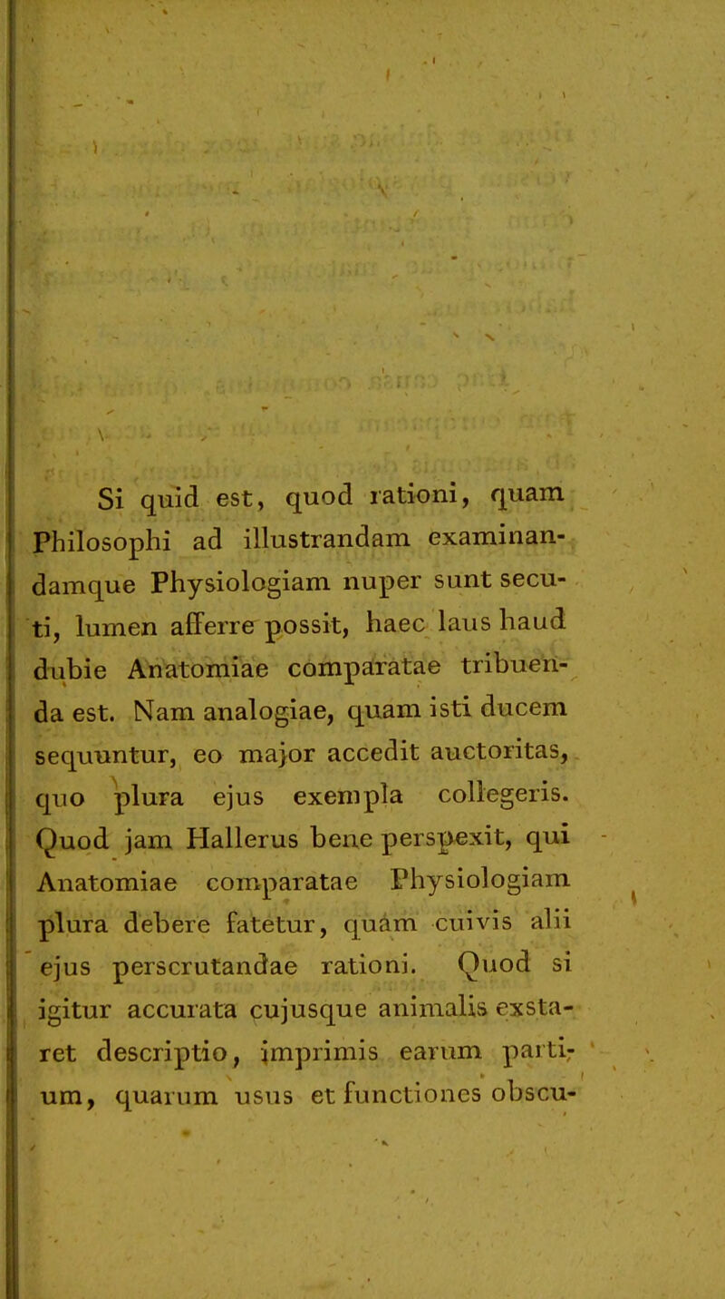 Si quid est, quod lationi, quam Philosophi ad illustrandam examinan- damque Physiologiam nuper sunt secu- ti, lumen afferre possit, haec laus haud dubie Anatomiae comparatae tribueri- da est. Nam analogiae, quam isti ducem sequuntur, eo major accedit anctoritas, qno plura ejus exempla collegeris. Quod jam Hallerus bene perspexit, qui Anatomiae comparatae Physiologiam ■pluTa. debere fatetur, quam cuivis alli ejus perscrutandae rationi. Quod si igitur accurata cujusque animalis exsta- ret descriptio, imprimis earum parti: um, quarum usus et functiones obscu-