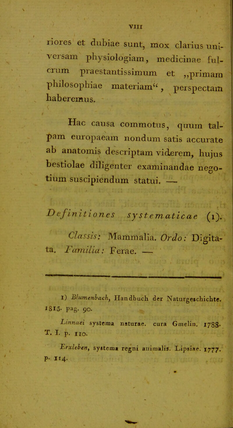 VIU riores et dubiae sunt, mox clarius uni- versam physiologiam, medicinae ful- crum praestantissimum et „primam philosophiae materiam'', perspectam haberemus. Hac causa commotus, qrium tal- pam europaeam nondum satis accurate ab anatomis descriptam viderem, hujus bestiolae diligentcr examinandae nego- tium suscipiendum statui. — Definitiones systematicae (i). Classis: Mammalia. Ordo: Disita- o ta. Familia: Ferae. — I) Blumenbach, Handbuch der Naturgeichichte. J8I5- pag. 90. Linnaei systema naturae. cura Gmelin. 1788' T. I. p, no. ErxUben, syjtema regni animalis. Lipsiae. 1777. p. 114.