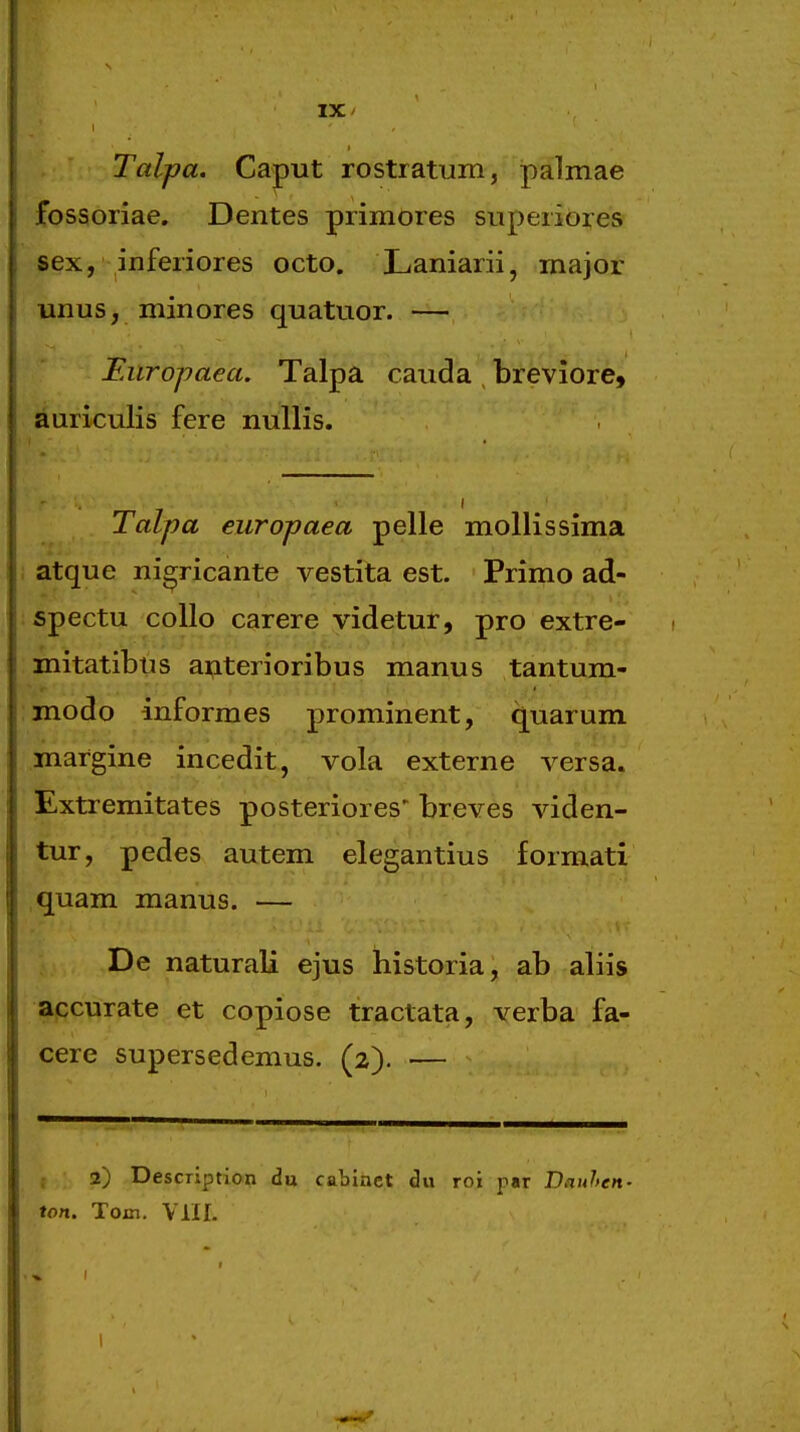 IX/ Talpa. Caput rostiatum, palmae fossoriae. Dentes primores superiores sex, inferiores octo. Laniarii, major unus, minores quatuor. — Eiiropaea. Talpa cauda , breviore, auriculis fere nullis. Talpa europaea pelle mollissima atque nigricante vestita est. Primo ad- spectu coUo carere videtur, pro extre- mitatibus aijterioribus manus tantum- modo informes prominent, q^uarum .margine incedit, vola externe versa. Extremitates posteriores' breves viden- tur, pedes autem elegantius formatx quam manus. — De naturali ejus historia, ab aliis apcurate et copiose tractata, verba fa- cere supersedemus. (2). — , 2) Description du cabinct du roi par Dauhen- ton, Toin. VIIL I
