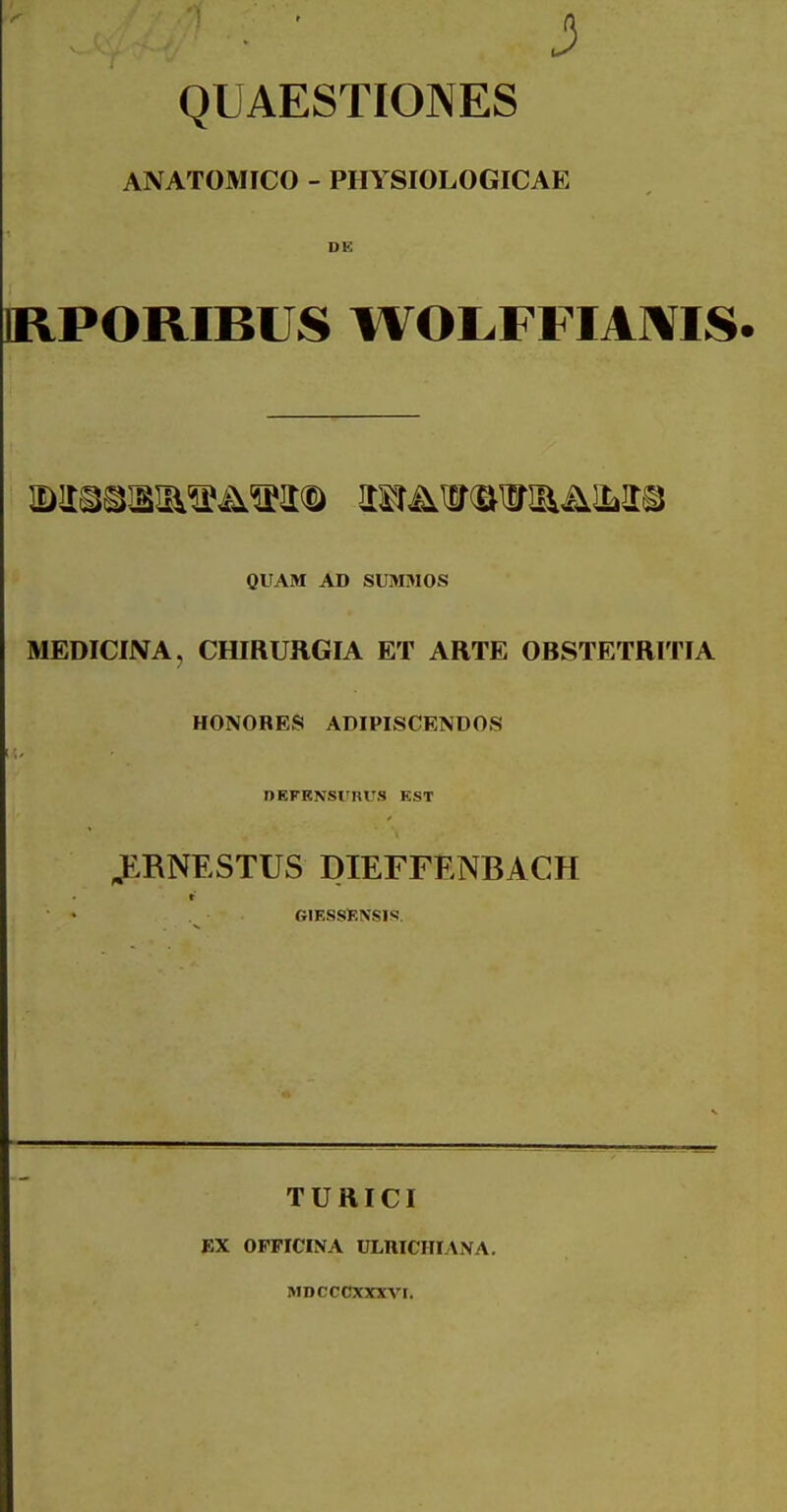 j3 QUAESTIONES ANATOMICO - PHYSIOI-OGICAE DK IRPORIBUS WOLFFIAIVIS. QUAM AD SUMMOS MEDICINA, CHIRURGIA ET ARTE OBSTETRITIA HONORES ADIPISCENDOS nEFENsrnus est ^RNESTUS DIEFFENBACH t GIESSKXSIS. TURICI EX OPPICINA ULniCIIIANA. MDCCCXXXVI.