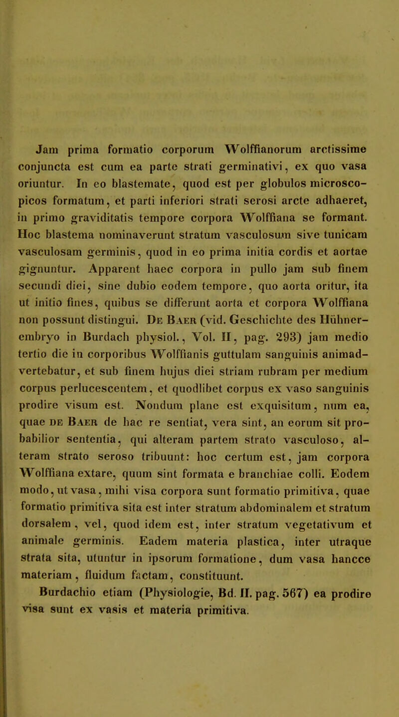 Jam priraa forniatio corporum Wolffianorum arctissime conjuncta est cum ea parte strati germinativi, ex quo vasa oriuntur. In eo blastemate, quod est per globulos microsco- picos forraatum, et parti inferiori strati serosi arcte adliaeret, in prirao graviditatis tempore corpora Wolffiana se formant. Hoc blastema nominaverunt stratum vasculosum sive tunicam vasculosam germinis, quod in eo prima initia cordis et aortae gignuntur. Apparent haec corpora in pullo jam sub finem secundi diei, sine dubio eodem tempore, quo aorta oritur, ita ut initio fines, quibus se differunt aorta et corpora Wolffiana non possunt distingui. De Baer (vid. Geschichte des Iluhner- embryo in Burdach physiol., Vol. II, pag. 293) jam medio tertio dic in corporibus Wolffianis guttulam sanguinis animad- vertebatur, et sub finem hujus diei striam rubrara per medium corpus perlucescentem, et quodlibet corpus ex vaso sanguinis prodire visum est. Nondura plane est exquisitum, num ea, quae de Baer de hac re senliat, vera sint, an eorum sit pro- babiHor sententia, qui alteram partem strato vasculoso, al- teram strato seroso tribuunt: hoc certum est, jam corpora Wolffiana extare, quum sint formata e branchiae colli. Eodem modo,ut vasa, mihi visa corpora sunt formatio primitiva, quae formatio primitiva sita est inter stratum abdominalem et stratum dorsalem , vel, quod idem est, inter stratum vegetativum et animale germinis. Eadem materia plastica, inter utraque strata sita, utuntur in ipsorum forraatione, dum vasa hancce materiam , fluidum factam, constituunt. Burdachio etiam (Physioiogie, Bd. II. pag. 567) ea prodire visa sunt ex vasis et materia primitiva.