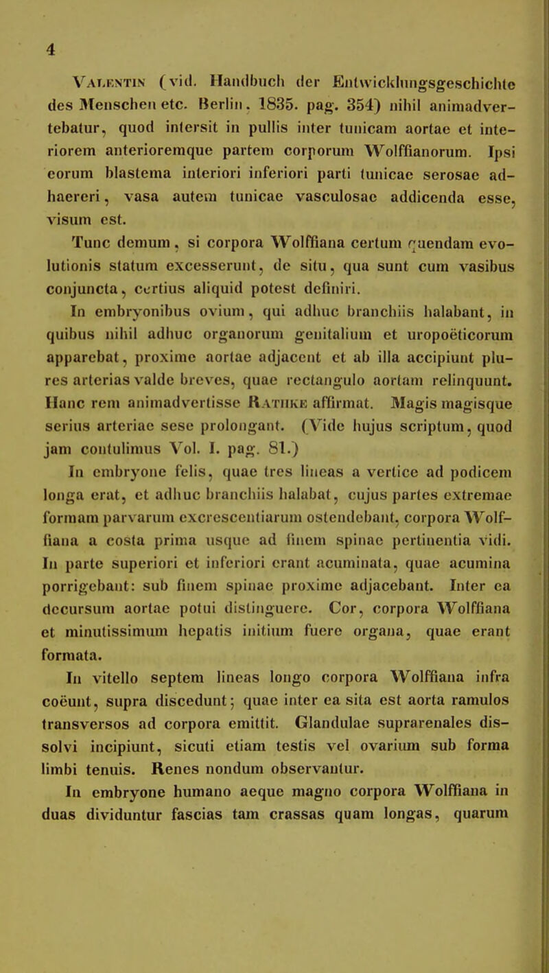 VAr,KNTiN (vitl. Haiuibiich der Eiitwicklniigsgeschichle des 3Ienscheii etc. Berliii. 1835. pag. 354) nihil aniniadver- tebatur, quod inlersit in pullis inter tunicam aortae et inte- riorem anterioremque parten» corporum Wolffianorum. Ipsi eorum blastema iuteriori inferiori parti tunicac serosae ad- haercri, vasa autem tunicae vasculosac addicenda esse, visum est. Tunc demum , si corpora Wolfiiana certum cuendam evo- lutionis statum excesserunt, de situ, qua sunt cura vasibus conjuncta, ccrtius aliquid potest dcfiniri. In embryonibus ovium, qui adhuc branchiis halabant, in quibus nihil adhuc organorum gcnitalium et uropoeticorum apparcbat, proxime aortae adjacciit et ab illa accipiunt plu- res arterias valde brcves, quae rcctangulo aorlam relinquunt. Ilanc rem animadvertisse Ratiike aflQrmat. Magis magisque serius arteriae sese prolongant. (Vidc hujus scriptum, quod jam contuiimus Vol. I. pag. 81.) In cmbryone felis, quae trcs liiieas a vertice ad podicem longa erat, ct adhuc branchiis halabat, cnjus partes extremae forniam parvaruin cxcrcscentiarum ostendebant, coipora Wolf- fiana a costa prima usque ad linem spiiiac pertinentia vidi. In parte superiori et infcriori erant ivcuniinata, quae acumina porrigcbaiit: sub finem spinae proximc adjacebant. Inter ca dccursum aortac potui distinguere. Cor, corpora Wolffiana et minutissimum hcpatis initium fuero organa, quae erant formata. In vitello septem lineas longo corpora Wolffiana infra coeunt, supra discedunt; quae inter ea sita est aorta ramulos Iransvcrsos ad corpora emittit. Glandulae suprarenales dis- solvi incipiunt, sicuti etiam testis vel ovarium sub forma limbi tenuis. Renes nondum observantur. In embryone humano aeque magno corpora Wolffiana in duas dividuntur fascias tara crassas quam longas, quarum