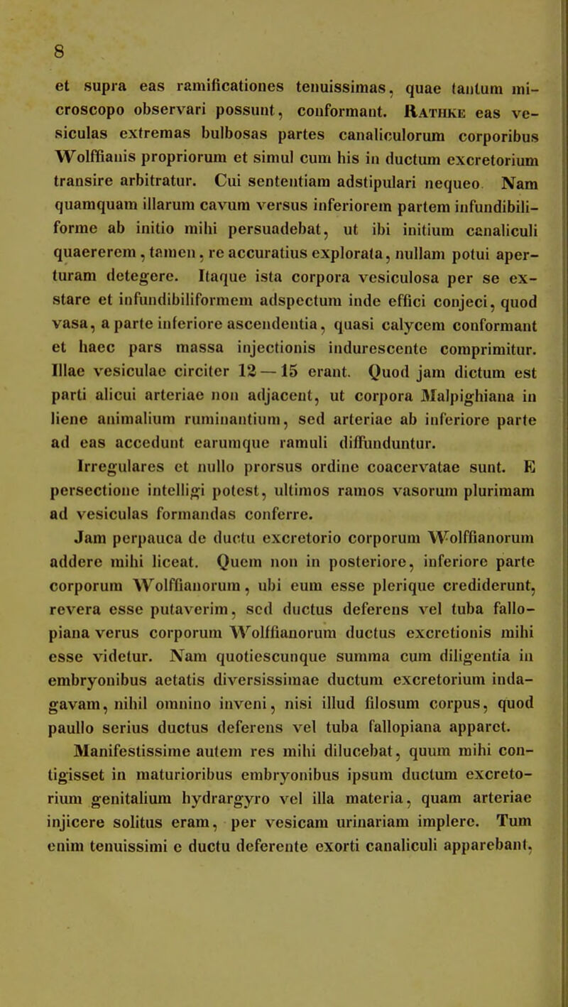 et supra eas ramificationes tenuissiraas, quae (aiitum mi- croscopo observari possunt, couformant. Rathke eas ve- siculas extremas bulbosas partes canaliculorum corporibus Wolffianis propriorum et simul cum his iii ductum excretorium transire arbitratur. Cui sententiam adstipulari nequeo Nam quamquam iilarum cavum versus inferiorem partem infundibili- forme ab initio milii persuadebat, ut ibi initium canaliculi quaerereni, tamen, re accuratius explorata, nullam potui aper- turam detegere. Itaque ista corpora vesiculosa per se ex- stare et infundibiliformem adspectum inde efflci conjeci, quod vasa, a parte inferiore ascendentia, quasi calycem conformant et haec pars massa injectionis indurescente comprimitur. Illae vesiculac circiter 13 — 15 erant. Quod jam dictum est parti alicui arteriae non adjacent, ut corpora Malpio;hiana in liene animalium runiinantium, sed arteriac ab inferiore parte ad eas accedunt earumque ramuli diflT.uiduntur. Irregulares et nullo prorsus ordine coacervatae sunt. E persectionc intelligi potcst, ullimos ramos vasoruni plurimam ad vesiculas formandas conferre. Jam perpauca de ductu excretorio corporum Wolffianorum addere mihi liceat. Qucm non in posteriore, inferiore parte corporum Wolffianorura, ubi eum esse plerique crediderunt, rovera esse putaverim, scd ductus deferens vel tuba fallo- piana verus corporum Wolffianorum ductus excretionis raihi esse videlur. Nara quotiescunque suniraa cum diligentia in embryonibus aetatis diversissiraae ductura excretoriura inda- gavam, nihil omnino inveni, nisi illud filosum corpus, quod paulio serius ductus deferens vel tuba fallopiana apparet. Manifestissirae autera res mihi dilucebat, quura mihi con- tigisset in raaturioribus embryonibus ipsum ductum excreto- rium genitaliura hydrargyro vel illa materia, quam arteriae injicere solitus eram, per vesicara urinariam implerc. Tum enim tenuissimi e ductu deferente exorti canaliculi apparebant,