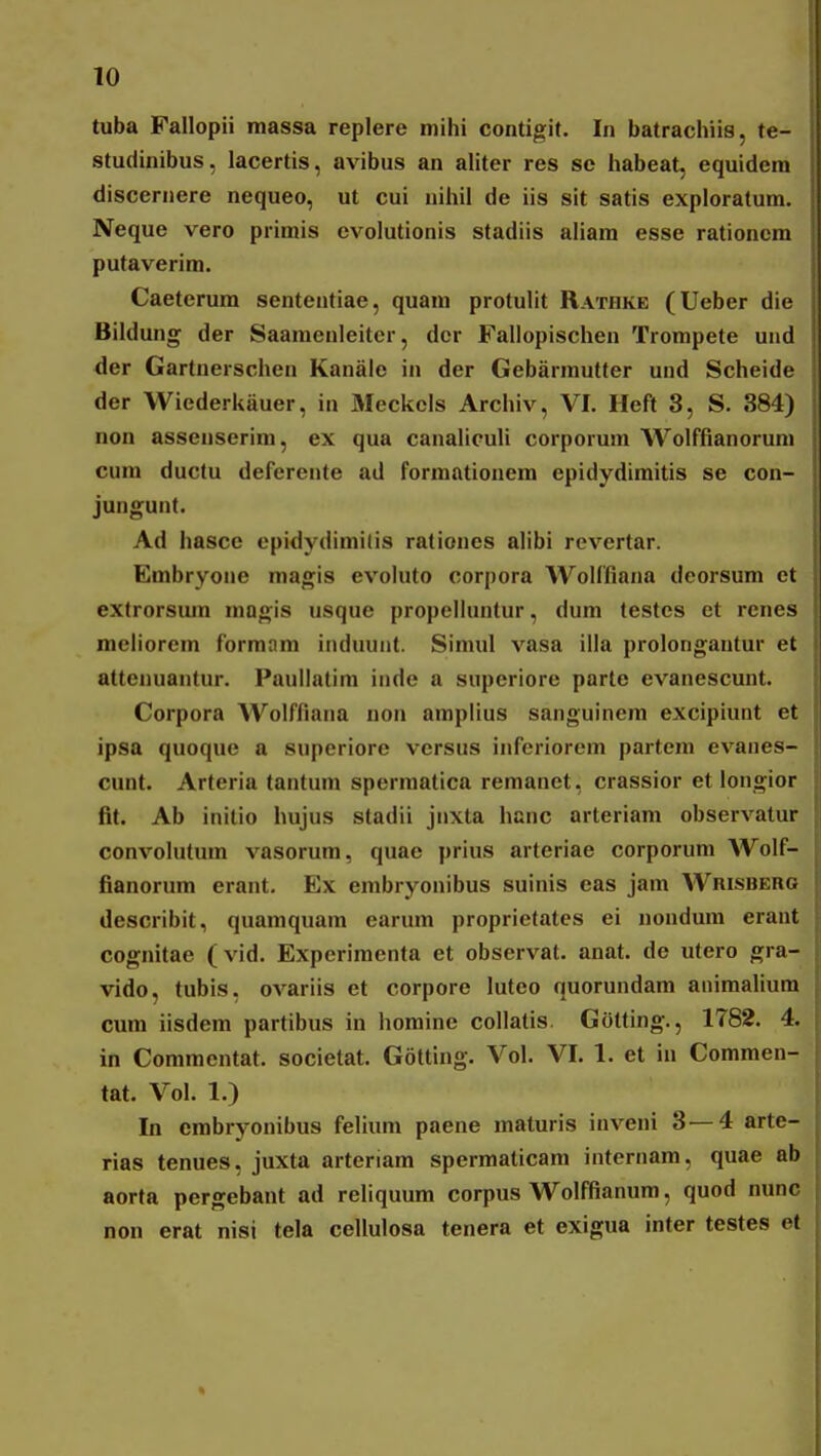 tuba Fallopii massa replere mihi contigit. In batrachiis, te- studinibus, lacertis, avibus an ahter res sc habeat, equidem discernere nequeo, ut cui nihil de iis sit satis exploratum. Neque vero primis evolutionis stadiis aUam esse rationcm putaverim. Caeterum sententiae, quam protulit Rathke (Ueber die Bildung der Saamenleitcr, dcr Fallopischen Trompete und der Gartnerschen Kanale in der Gebarmutter und Scheide der Wiederkiiuer, in Meckels Archiv, VI. Heft 3, S. 384) non assenserim, ex qua canaliculi corporum Wolffianorum cum ductu deferente ad formationem epidydimitis se con- jungunt. Ad hasce opidydimilis rationes alibi revertar. Embryone magis evoluto corj)ora AVolffiana deorsum ct extrorsmn magis usque propelluntur, dum testcs ct rcnes meliorem formam induuiit. Simul vasa illa prolongantur et attenuantur. Paullatim inde a superiore parte evanescunt. Corpora Wolffiana non amplius sanguinem excipiunt et ipsa quoque a superiore versus inferiorem partem evanes- cunt. Arteria tantum sperraatica remanet, crassior et longior fit. Ab initio hujus stadii jnxta hanc arteriam observatur convolutum vasorum, quae prius arteriae corporum Wolf- fianorum erant, Ex embryonibus suinis eas jam Wrisbero describit, quamquara earum proprietates ei nondura eraut cognitae (vid. Experimenta et observat. anat. de utero gra- vido, tubis. ovariis et corpore luteo quorundam animalium cum iisdem partibus in homine collatis. Gotting., 1782. 4. in Commentat. societat. Gotting. Vol. VI. 1. et in Commen- tat. Vol. 1.) In embryonibus felium paene raaturis inveni 3—4 arte- rias tenues, juxta arteriam sperraaticara intcrnam, quae ab aorta pergebant ad reliquum corpus Wolffianum, quod nunc non erat nisi tela cellulosa tenera et exigua inter testes et