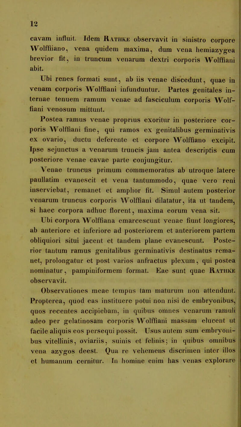 cavam influit. Idem Rathkje observavit in sinistro corpore Wolfliiano, vena quideni maxima, dum vena iiemiazygea brevior fit, iu truncum venarura dextri corporis Wolffiani abit. Ubi renes formati sunt, ab iis venae discedunt, quae in veuam corporis Wolffiani iufunduntur. Partes genitales in- ternae tenuem ramum venae ad fasciculum corporis Wolf- fiani venosum mittunt. Postea ramus venae proprius exoritur in posteriore cor- poris Wolffiani fine, qui ramos ex genitalibus germinativis ex ovario, tluclu deferente et corpore Wolffiauo excipit. Ipse sejunctus a venarum truncis jam antea descriptis cum posteriore venae cavae parte conjungitur. Veuae truncus primum comniemoratus ab utroque latere paullatim evanescit et vena tanlummodo, quae vero reni inserviebat, remanet et amplior fit. Simul autem posterior venarum truncus corporis Wolffiani dilatatur, ita ut tandem, si haec corpora adhuc florent, maxima eorura vena sit. Ubi corpora Wolffiana emarcescunt venae fiunt longiores, ab anteriore et inferiore ad posleriorem et anteriorera partem obliquiori situi jacent et tandem plane cvanescunt. Poste- rior taiitum ramus genitalibus germinativis destinatus rcma- net, prolongatur et post varios anfractus plcxum, qui postea nominatur, pampiniformem format. Eae sunt quae Rathke observavit. Observationes meae terapus tam maturum non atteuduut. Propterea, quod eas instituere potui non nisi de embryonibus, quos recentes accipiebani, in quibus omnes vcnarum ramuli adeo per gelatinosam corporis Wolffiani massara elucent ut facile aliquis eos persequi possit. Usus autem sum embryoiii- bus vitellinis, oviariis, suinis et felinis; in quibus omnibus vena azygos deest. Qua re vehemens discrimen inter illos et huraanum cernitur. fn horaine enim has venas explorare