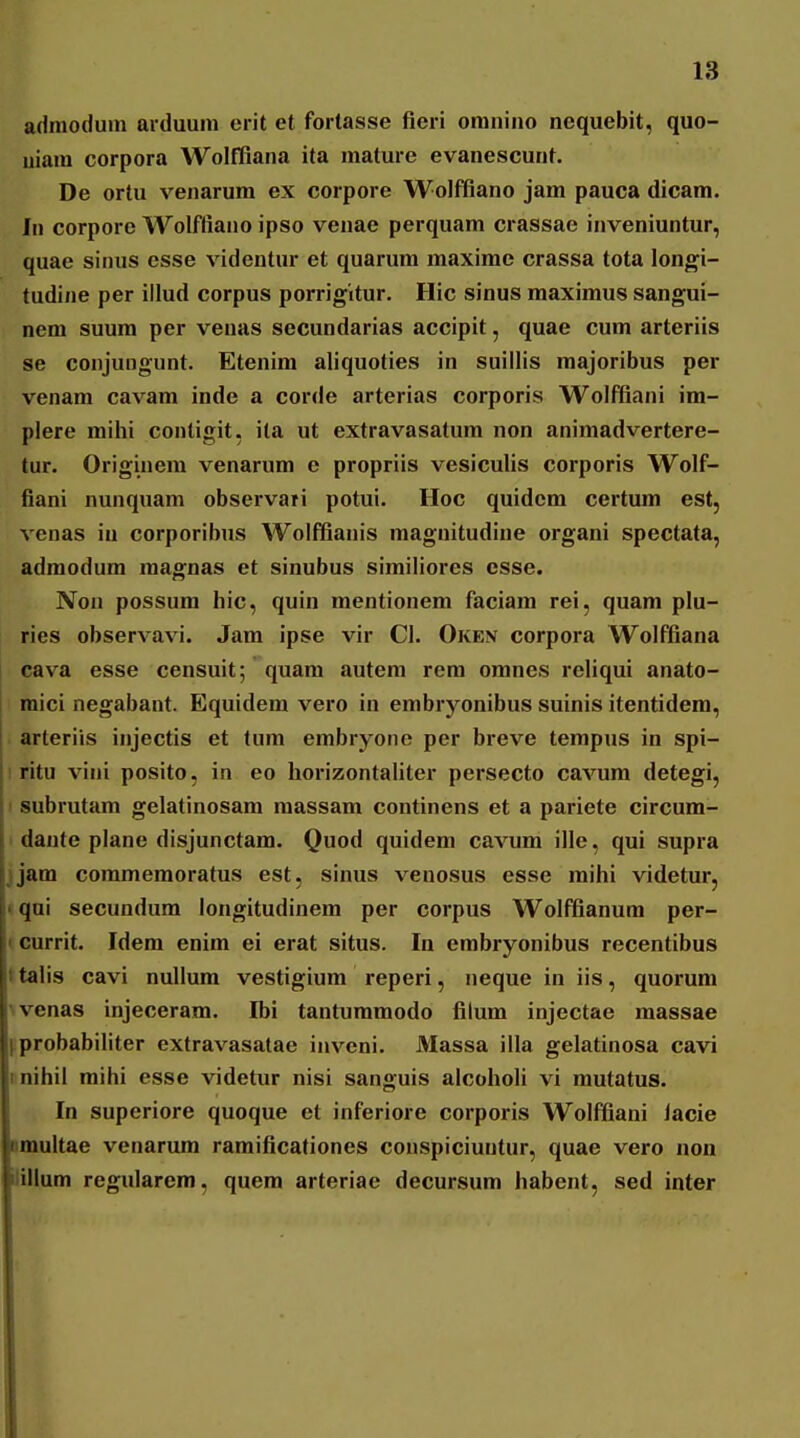 admoduin arduuni erit et fortasse fieri omnino nequebit, quo- uiam corpora Wolffiana ita mature evanescunt. De ortu venarum ex corpore Wolffiano jam pauca dicam. In corpore Wolffiano ipso venae perquam crassae inveniuntur, quae sinus esse videntur et quarum maxime crassa tota longi- tudine per illud corpus porrigitur. Hic sinus maximus sangui- nem suum per venas secundarias accipit, quae cum arteriis se conjuugunt. Etenim aliquoties in suillis majoribus per venam cavam inde a corde arterias corporis Wolffiani im- plere mihi conligit, ita ut extravasatum non animadvertere- tur. Originem venarum e propriis vesiculis corporis Wolf- fiani nunquam observari potui. Hoc quidcm certum est, venas in corporibus Wolffianis magnitudine organi spectata, admodum magnas et sinubus similiores csse. Non possura hic, quin mentionem faciam rei, quam plu- ries observavi. Jam ipse vir Cl. Oken corpora Wolffiana cava esse censuit; quam autem rem omnes reliqui anato- 1 raici negabant. Equidem vero in embryonibus suinis itentidera, arteriis injectis et tum embryone per breve tempus in spi- I ritu vini posito, in eo horizontaliter persecto cavum detegi, 1 subrutam gelatinosam raassam continens et a pariete circum- ' dante plane disjunctam. Quod quidem cavum ille, qui supra jjam commemoratus est, sinus venosus esse mihi videtur, tqui secundum longitudinem per corpus Wolffianum per- (Currit. Idem enim ei erat situs. In embryonibus recentibus Italis cavi nullum vestigium reperi, neque in iis, quorum ^venas injeceram. Ibi tantummodo filum injectae massae l^probabiliter extravasatae inveni. Massa illa gelatinosa cavi linihil mihi esse videtur nisi sanguis alcoholi vi mutatus. In superiore quoque et inferiore corporis Wolffiani lacie nmultae venarum ramificationes couspiciuntur, quae vero non Jillum regularem, quem arteriae decursura habent, sed inter