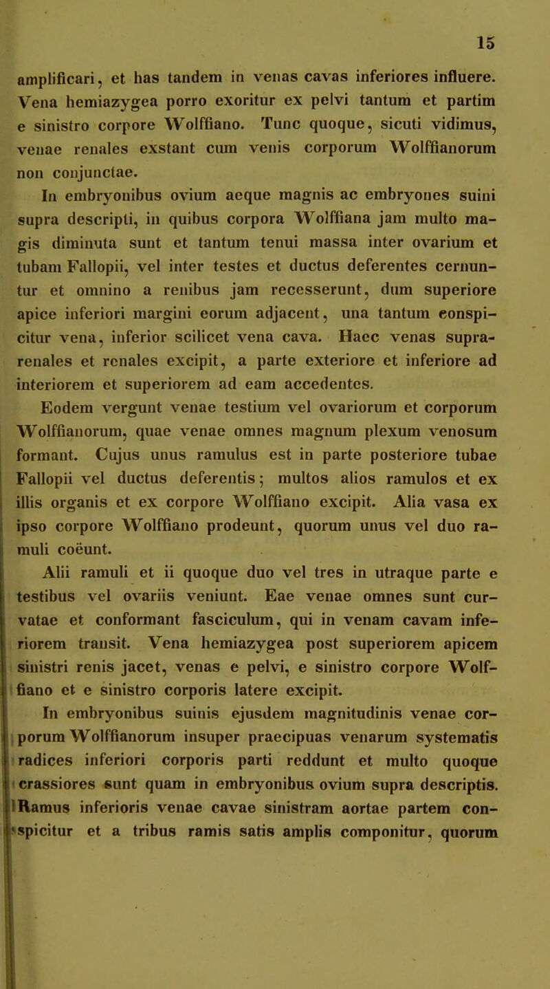 amplificari, et has tandem in venas cavas inferiores influere. Vena hemiazygea porro exoritur ex pelvi tantum et partim e sinistro corpore Wolffiano. Tunc quoque, sicuti vidimus, veuae renales exstant ciun venis corporum Wolffianorum non coujunctae. In embryonibus ovium aeque magnis ac embryones suini supra descripti, in quibus corpora Wolffiana jam multo ma- gis diminuta sunt et tantum tenui massa inter ovarium et tubam Fallopii, vel inter testes et ductus deferentes cernun- tur et omnino a renibus jam recesserunt, dum superiore apice infcriori margini eorum adjacent, una tantum eonspi- citur vena, inferior scilicet vena cava. Haec venas supra- renales et renales excipit, a parte exteriore et inferiore ad interiorem et superiorem ad eam accedentcs. Eodem vergunt venae testium vel ovariorum et corporum Wolffianorum, quae venae omnes raagnum plexum venosum 1 formant. Cujus unus ramulus est in parte posteriore tubae Fallopii vel ductus defereutis; multos alios ramulos et ex illis organis et ex corpore Wolffiano excipit. Alia vasa ex ipso corpore Wolffiano prodeunt, quorum unus vel duo ra- rauli coeunt. Alii ramuli et ii quoque duo vel tres in utraque parte e testibus vel ovariis veniunt. Eae venae omnes sunt cur- vatae et conformant fasciculum, qui in venam cavam infe- riorem transit. Vena hemiazygea post superiorem apicem ■ siuistri renis jacet, venas e pelvi, e sinistro corpore Wolf- Ifiano ct e sinistro corporis latere excipit. In embryonibus suinis ejusdem raagnitudinis venae cor- I porum Wolffianorum insuper praecipuas venarum systematis iradices inferiori corporis parti reddunt et multo quoque (crassiores sunt quam in embryonibus ovium supra descriptis. IRaraus inferioris venae cavae sinistram aortae partem con- ispicitur et a tribus ramis satis amplis componitur, quorum