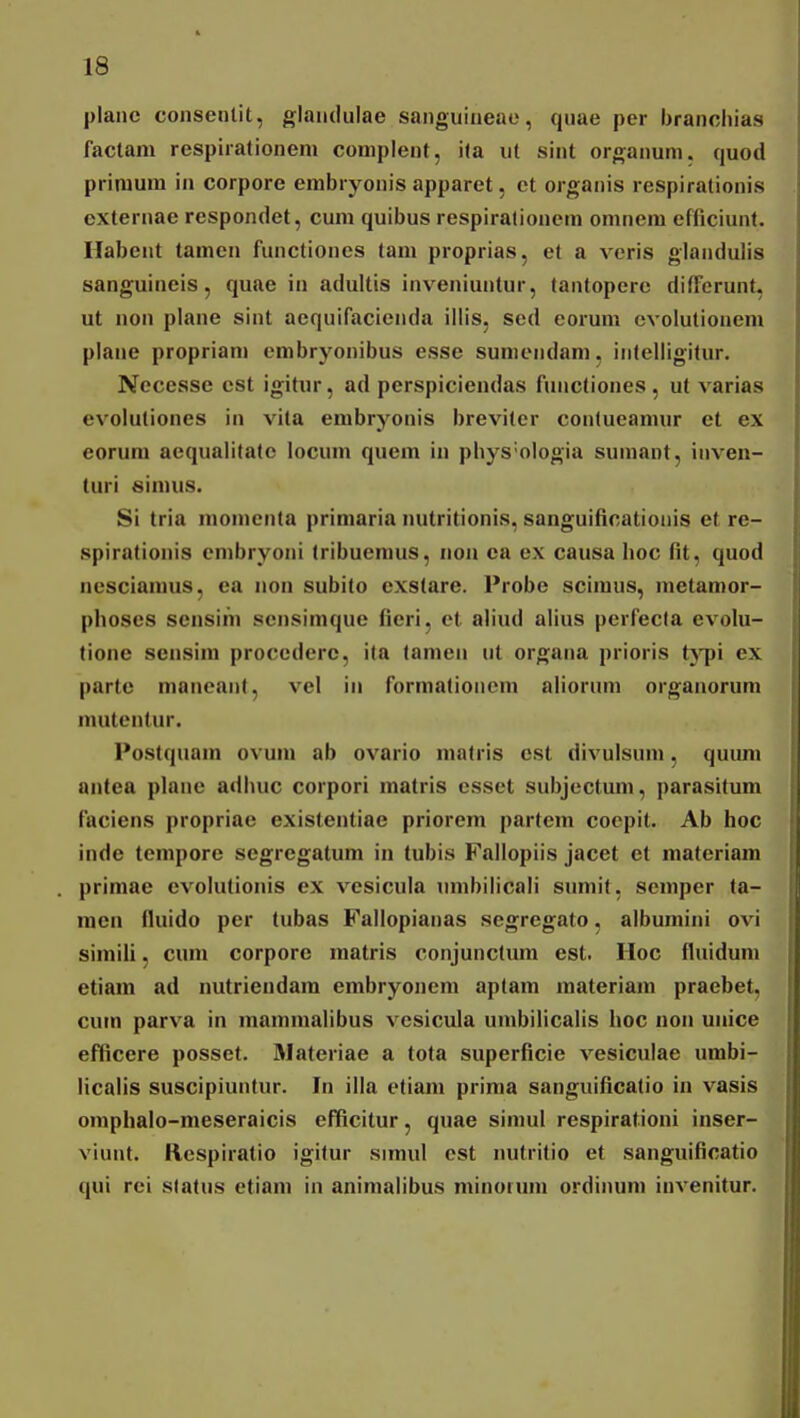 planc consentit, glaiuiulae saiiguiueae, quae per branoiiias factam respirationem complent, ita ut sint organum. quod primum in corpore erabryonis apparet, et organis respirationis externae respondet, cum quibus respiralionem omnera efficiunt. Habent tamcn functiones tam proprias, et a veris giandulis sanguineis, quae in adultis inveniuntur, tantopere difFerunt, ut non plane sint aequifacienda illis, sed eorum cvolutionem plane propriam embryonibus esse sumendam, intelligitur. Necesse cst igitur, ad perspiciendas functiones , ut varias evoluliones in vita embryonis brevitcr contueaniur et ex eorum aequalitate locum quem iu pbys'oIogia sumant, inven- turi simus. Si tria momcnta primaria nutritionis, sanguificatioiiis et rc- spirationis crabryoni tribuemus, non ea ex causa hoc fit, quod nesciamus, ea non subito cxstare. Probe scimus, metamor- phoses sensim sensimque fieri, el aliud alius perfecla evolu- tione scnsim procederc, ita tamen ut organa prioris tj^pi ex partc mancant, vel in formationem aliorum organorum mutentur. Postquam ovum ab ovario malris est divulsum, quura antea plane adhuc corpori matris csset subjectmii, parasitum faciens propriae existentiae priorem partem coepit. Ab hoc inde tempore segregatum in tubis Failopiis jacet el raateriam primae evoiutionis ex vesicula umbiiicaii snmit, semper ta- mcn fluido per tubas Failopianas segregato, aibumini ovi siraiU, cum corpore matris conjunctura est. IIoc fluiduni etiam ad nutriendara embryonem aptam materiam praebet, cum parva in maniraalibus vcsicula urabiiicalis hoc non unice efBcere posset. Materiae a tota superficie vesicuiae umbi- licaiis suscipiunlur. In illa etiam prima sanguificatio in vasis omphaio-meseraicis efficitur, quae simul respirationi inser- viunt. Rcspiratio igitur simul est nutritio et sanguificatio qui rci slatus etiam in animalibus minoiura ordinum invenitur.