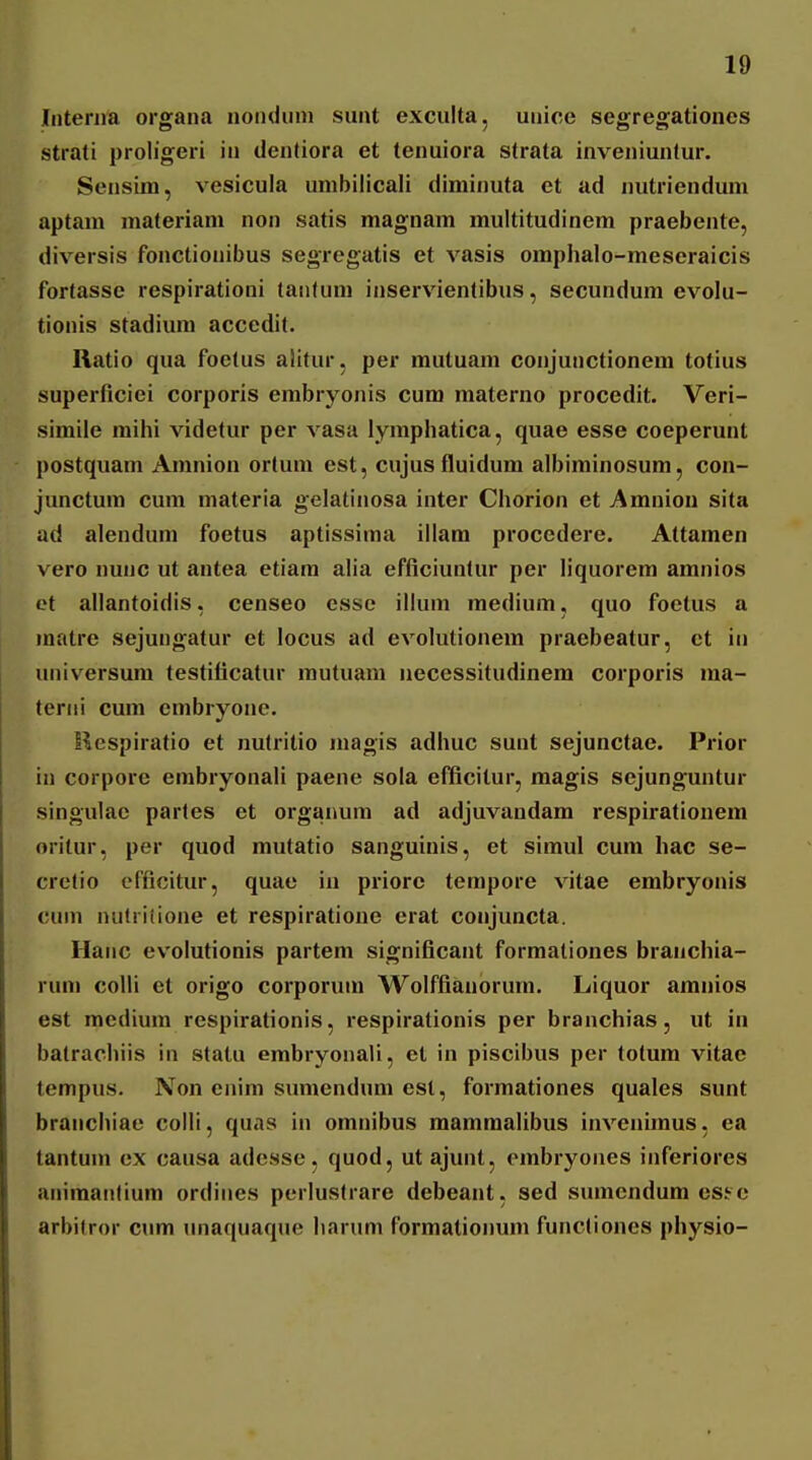 Iiiteriia organa noiidiim sunt exculta, unice segregationes strati proligeri in dentiora et tenuiora strata inveniuntur. Sensim, vesicula unibilicali diminuta et ad nutrienduni aptani materiam non satis magnam multitudinem praebente, diversis fonctionibus segregatis et vasis omphalo-meseraicis fortasse respirationi laiituni inservientibus, secundum evolu- tionis stadium accedit. Ratio qua foelus aiitur, per mutuam conjunctionem totius superficiei corporis embryonis cum materno procedit. Veri- simiie raihi videfur per vasa lymphatica, quae esse coeperunt postquam Amnion ortum est, cujus fluidum albiminosum, con- junctum cura materia gelatinosa inter Chorion et Amniou sita ad alenduni foetus aptissima illara procedere. Attamen vero nunc ut antea etiara alia efficiuntur per liquorem amnios et allantoidis, censeo csse illum raedium, quo foetus a matre sejungatur et locus ad evolutionem praebeatur, ct iii universura testificatur mutuam iiecessitudinera corporis raa- tcriii cura embryone. liespiratio et nutritio magis adhuc sunt sejunctae. Prior in corpore erabryonali paene sola efficitur, magis sejunguntur singulac partes et organum ad adjuvandam respirationem oritur, per quod mutatio sanguinis, et simul cura hac se- cretio cfficitur, quae in priorc terapore vitae erabryonis cum nulritione et respiratione erat conjuncta. Hanc evolutionis partera significant formationes braiichia- rura colli et origo corporura Wolffianorum. Liquor amnios est mediura respirationis, respirationis per branchias, ut in batrachiis in statu embryonali, et in piscibus per totum vitae tempus. Non enim sumendura esl, forraationes quales sunt branchiae colli, quas in oranibus mammalibus invenimus, ea tantum cx caiisa adesse, quod, ut ajunt, embryones inferiores aniraatitium ordiiies perlustrare debeant, sed sumendum es^c arbitror cum unaquaque harum formationum functiones physio-