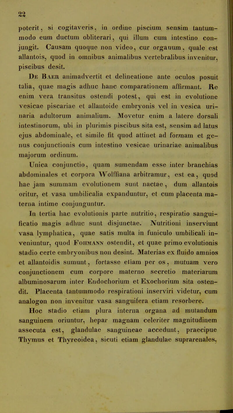 33 poterit, si cogitaveris, in ordiue piscium sensim tautum- modo eum ductura obliterari, qui illum cum intcstino con- jungit. Causara quoque non video, cur organura, quaie est allantois, quod in omnibus animalibus vertebralibus invenitur, piscibus desit. De Baeii animadvertit et delineatione ante oculos posuit talia, quae raagis adhuc hanc coniparationera afiirmant. Re enim vera transitus ostendl potest, qui est in evolutione vesicae piscariae et allantoide crabryonis vel in vcsica uri- uaria adultorura animaliuni. 31ovetur enira a latere dorsali intestinorura, ubi in plurimis piscibus sita est, sensira ad latus ejus abdorainale, et sirailc fit quod attinet ad forraara et ge- nus conjunctionis cum intestino vesicae urinariae aniraalibus majorum ordinum. Unica conjunctio, quam suraendam esse inter branchias abdominales et corpora Wolffiana arbitramur, est ea, quod hae jara suraniara evolutionem sunt nactae , dum allantois orilur, et vasa urabilicalia cxpanduntur, et cura placenta raa- terna intinie conjunguntur. la tertia hac evolutionis parte nutritio, respiratio sangui- ficatio magis adhuc sunt disjunctae. Nutritioni inserviunt vasa lyniphatica, quae satis multa in funiculo umbilicali in- veniuntur, quod FoirsiAN.v ostendit, et quae prirao evolutionis stadio certe enibryonibus non desint. Materias ex fiuido aranios et allantoidis suraunt, fortasse etiara per os, mutuam vero conjunctionem cum corpore raaterno secretio materiarum albuminosarura inter Endochorium et Exochorium sita osten- dit. Placenta tantumraodo respirationi inserviri videtur, cum analogon non invenitur vasa sanguifera etiam resorbere. Hoc stadio etiani plura interna organa ad inutandum sanguinem oriuntur, hepar magnam celeriter magnitudinem assecuta est, glandulae sanguineae accedunt, praecipue Thymus et Thyreoidea, sicuti etiam glandulae suprarenales,